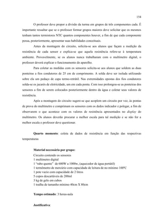 154
O professor deve propor a divisão da turma em grupos de três componentes cada. É
importante ressaltar que se o professor formar grupos maiores deve solicitar que os mesmos
tenham tantos termistores NTC quantos componentes houver, a fim de que cada componente
possa, posteriormente, apresentar suas habilidades conceituais.
Antes da montagem do circuito, solicita-se aos alunos que façam a medição da
resistência de cada sensor e explica-se que aquela resistência refere-se à temperatura
ambiente. Provavelmente, se os alunos nunca trabalharam com o multímetro digital, o
professor deverá explicar o funcionamento do aparelho.
Para coletar as medidas com os sensores solicita-se aos alunos que soldem as duas
ponteiras a fios condutores de 25 cm de comprimento. A solda deve ser isolada utilizando
sobre ela um pedaço de capa termo-retrátil. Nas extremidades opostas dos fios condutores
solda-se os jacarés de eletricidade, um em cada ponta. Com isso prolongou-se as ponteiras dos
sensores a fim de serem colocados posteriormente dentro da água e coletar seus valores de
resistência.
Após a montagem do circuito sugere-se que acoplem um circuito por vez, às pontas
de prova do multímetro e comprimam os sensores com os dedos indicador e polegar, a fim de
observarem o que acontece com os valores de resistência apresentados no display do
multímetro. Os alunos deverão procurar a melhor escala para tal medição e se não for a
melhor escala o professor deve questionar.
Quarto momento: coleta de dados de resistência em função das respectivas
temperaturas
Material necessário por grupo:
Circuito contendo os sensores
1 multímetro digital
1 “rabo quente” de 600W a 1000w, (aquecedor de água portátil)
1 termômetro de mercúrio com capacidade de leitura de no mínimo 100ºC
1 pote vazio com capacidade de 2 litros
5 copos descartáveis de 200ml
3 kg de gelo em cubos
1 toalha de tamanho mínimo 40cm X 80cm
Tempo estimado: 3 horas-aula
Justificativa:
 