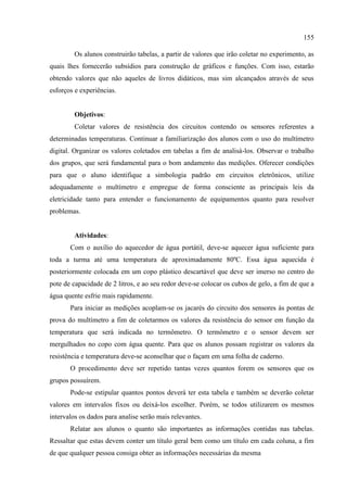 155
Os alunos construirão tabelas, a partir de valores que irão coletar no experimento, as
quais lhes fornecerão subsídios para construção de gráficos e funções. Com isso, estarão
obtendo valores que não aqueles de livros didáticos, mas sim alcançados através de seus
esforços e experiências.
Objetivos:
Coletar valores de resistência dos circuitos contendo os sensores referentes a
determinadas temperaturas. Continuar a familiarização dos alunos com o uso do multímetro
digital. Organizar os valores coletados em tabelas a fim de analisá-los. Observar o trabalho
dos grupos, que será fundamental para o bom andamento das medições. Oferecer condições
para que o aluno identifique a simbologia padrão em circuitos eletrônicos, utilize
adequadamente o multímetro e empregue de forma consciente as principais leis da
eletricidade tanto para entender o funcionamento de equipamentos quanto para resolver
problemas.
Atividades:
Com o auxílio do aquecedor de água portátil, deve-se aquecer água suficiente para
toda a turma até uma temperatura de aproximadamente 80ºC. Essa água aquecida é
posteriormente colocada em um copo plástico descartável que deve ser imerso no centro do
pote de capacidade de 2 litros, e ao seu redor deve-se colocar os cubos de gelo, a fim de que a
água quente esfrie mais rapidamente.
Para iniciar as medições acoplam-se os jacarés do circuito dos sensores às pontas de
prova do multímetro a fim de coletarmos os valores da resistência do sensor em função da
temperatura que será indicada no termômetro. O termômetro e o sensor devem ser
mergulhados no copo com água quente. Para que os alunos possam registrar os valores da
resistência e temperatura deve-se aconselhar que o façam em uma folha de caderno.
O procedimento deve ser repetido tantas vezes quantos forem os sensores que os
grupos possuírem.
Pode-se estipular quantos pontos deverá ter esta tabela e também se deverão coletar
valores em intervalos fixos ou deixá-los escolher. Porém, se todos utilizarem os mesmos
intervalos os dados para analise serão mais relevantes.
Relatar aos alunos o quanto são importantes as informações contidas nas tabelas.
Ressaltar que estas devem conter um título geral bem como um título em cada coluna, a fim
de que qualquer pessoa consiga obter as informações necessárias da mesma
 