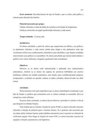 157
Sexto momento: Reconhecimento do tipo de função a que se refere cada gráfico e
cálculos para obtenção das funções.
Material necessário por grupo:
Tabelas referentes à coleta de dados de resistência em função da temperatura.
Gráficos construídos em papel quadriculado referentes a cada sensor.
Tempo estimado: 1,5 horas-aula
Justificativa:
Os alunos calcularão, a partir de valores que organizaram em tabelas e em gráficos,
os parâmetros referentes a cada sensor, porém para chegar a tais parâmetros terão que
visualmente utilizar seus conhecimentos matemáticos para identificar a que funções estudadas
anteriormente seus gráficos se assemelham. Os alunos perceberão que mesmo tendo tabelas e
gráficos com valores diferentes, chegarão a parâmetros bem semelhantes.
Objetivos:
Observar se os alunos estão demonstrando e aplicando seus conhecimentos
matemáticos. Analisar se os alunos são capazes de: promover habilidades em resolver
problemas; elaborar um modelo matemático, uma função, para a problematização proposta;
compreender o conteúdo em questão; analisar os dados coletados, desenvolvendo um olhar
crítico.
Atividades:
Neste momento é de suma importância que os alunos identifiquem visualmente a que
tipo de função os gráficos que construíram com os valores coletado se assemelha. Deve-se
instigá-los a estas reflexões.
De posse desta conclusão, os alunos devem observar e proceder os cálculos a fim de
que cheguem às referidas funções.
Vale lembrar que ao calcular a função do sensor Pt100, os alunos utilizarão conceitos
referentes a funções de primeiro grau e sistemas lineares. Se o professor não necessitar que
seu aluno utilize sistemas lineares, pode trabalhar unicamente com o conceito ou a fórmula do
coeficiente angular. Para chegar às funções do sensor NTC, os alunos buscarão conceitos de
equações e funções exponenciais e de logaritmos.
 