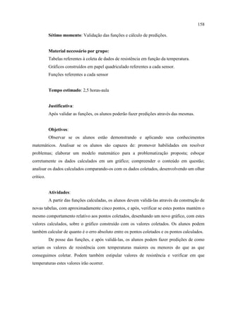 158
Sétimo momento: Validação das funções e cálculo de predições.
Material necessário por grupo:
Tabelas referentes à coleta de dados de resistência em função da temperatura.
Gráficos construídos em papel quadriculado referentes a cada sensor.
Funções referentes a cada sensor
Tempo estimado: 2,5 horas-aula
Justificativa:
Após validar as funções, os alunos poderão fazer predições através das mesmas.
Objetivos:
Observar se os alunos estão demonstrando e aplicando seus conhecimentos
matemáticos. Analisar se os alunos são capazes de: promover habilidades em resolver
problemas; elaborar um modelo matemático para a problematização proposta; esboçar
corretamente os dados calculados em um gráfico; compreender o conteúdo em questão;
analisar os dados calculados comparando-os com os dados coletados, desenvolvendo um olhar
crítico.
Atividades:
A partir das funções calculadas, os alunos devem validá-las através da construção de
novas tabelas, com aproximadamente cinco pontos, e após, verificar se estes pontos mantém o
mesmo comportamento relativo aos pontos coletados, desenhando um novo gráfico, com estes
valores calculados, sobre o gráfico construído com os valores coletados. Os alunos podem
também calcular de quanto é o erro absoluto entre os pontos coletados e os pontos calculados.
De posse das funções, e após validá-las, os alunos podem fazer predições de como
seriam os valores de resistência com temperaturas maiores ou menores do que as que
conseguimos coletar. Podem também estipular valores de resistência e verificar em que
temperaturas estes valores irão ocorrer.
 