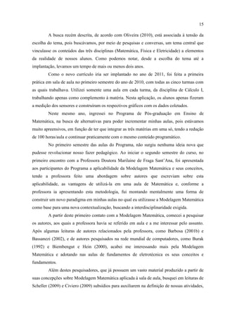 15
A busca recém descrita, de acordo com Oliveira (2010), está associada à tensão da
escolha do tema, pois buscávamos, por meio de pesquisas e conversas, um tema central que
vinculasse os conteúdos das três disciplinas (Matemática, Física e Eletricidade) a elementos
da realidade de nossos alunos. Como podemos notar, desde a escolha do tema até a
implantação, levamos um tempo de mais ou menos dois anos.
Como o novo currículo iria ser implantado no ano de 2011, foi feita a primeira
prática em sala de aula no primeiro semestre do ano de 2010, com todas as cinco turmas com
as quais trabalhava. Utilizei somente uma aula em cada turma, da disciplina de Cálculo I,
trabalhando apenas como complemento à matéria. Nesta aplicação, os alunos apenas fizeram
a medição dos sensores e construíram os respectivos gráficos com os dados coletados.
Neste mesmo ano, ingressei no Programa de Pós-graduação em Ensino de
Matemática, na busca de alternativas para poder incrementar minhas aulas, pois estávamos
muito apreensivos, em função de ter que integrar as três matérias em uma só, tendo a redução
de 100 horas/aula e continuar praticamente com o mesmo conteúdo programático.
No primeiro semestre das aulas do Programa, não surgiu nenhuma ideia nova que
pudesse revolucionar nosso fazer pedagógico. Ao iniciar o segundo semestre do curso, no
primeiro encontro com a Professora Doutora Marilaine de Fraga Sant‟Ana, foi apresentada
aos participantes do Programa a aplicabilidade da Modelagem Matemática e seus conceitos,
tendo a professora feito uma abordagem sobre autores que escreviam sobre esta
aplicabilidade, as vantagens de utilizá-la em uma aula de Matemática e, conforme a
professora ia apresentando esta metodologia, fui montando mentalmente uma forma de
construir um novo paradigma em minhas aulas no qual eu utilizasse a Modelagem Matemática
como base para uma nova contextualização, buscando a interdisciplinaridade exigida.
A partir deste primeiro contato com a Modelagem Matemática, comecei a pesquisar
os autores, aos quais a professora havia se referido em aula e a me interessar pelo assunto.
Após algumas leituras de autores relacionados pela professora, como Barbosa (2001b) e
Bassanezi (2002), e de autores pesquisados na rede mundial de computadores, como Burak
(1992) e Biembengut e Hein (2000), acabei me interessando mais pela Modelagem
Matemática e adotando nas aulas de fundamentos de eletrotécnica os seus conceitos e
fundamentos.
Além destes pesquisadores, que já possuem um vasto material produzido a partir de
suas concepções sobre Modelagem Matemática aplicada à sala de aula, busquei em leituras de
Scheller (2009) e Civiero (2009) subsídios para auxiliarem na definição de nossas atividades,
 