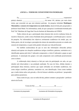 159
ANEXO A - TERMO DE CONSENTIMENTO INFORMADO
Eu, _________________________________, R.G. ________________, responsável
pelo(a) aluno(a) ___________________________, da turma 141, declaro, por meio deste
termo, que concordei em que o(a) aluno(a) participe da pesquisa intitulada Modelagem
Matemática e sensores de temperatura na escola técnica, desenvolvida pelo pesquisador e
professor Israel Matté. Fui informado(a), ainda, de que a pesquisa é coordenada/orientada pela
Profª. Dr.ª Marilaine de Fraga Sant‟Ana do Instituto de Matemática da UFRGS.
Tenho ciência de que a participação do(a) aluno(a) não envolve nenhuma forma de
incentivo financeiro, sendo a única finalidade desta participação a contribuição para o sucesso
da pesquisa. Fui informado(a) dos objetivos estritamente acadêmicos do estudo, que, em
linhas gerais, são de investigar a percepção dos alunos da matemática presente no estudo com
sensores de temperatura, os quais terão grande valia para sua vida profissional.
Fui também esclarecido(a) de que os usos das informações oferecidas pelo(a)
aluno(a) será apenas em situações acadêmicas (artigos científicos, palestras, seminários etc.),
identificadas apenas pela letra C indicando componente e a letra G indicando o grupo ao qual
pertencem. A numeração dos grupos e de cada componente será combinada posteriormente
com os alunos.
A colaboração do(a) aluno(a) se fará por meio da participação em aula, em que
ele(ela) será observado(a) e sua produção analisada. No caso de fotos, obtidas durante a
participação do(a) aluno(a), autorizo que sejam utilizadas em atividades acadêmicas, tais
como artigos científicos, palestras, seminários etc, sem identificação. Estou ciente também
que o áudio destas aulas será gravado, a fim de fornecer subsídios ao professor / pesquisador
para análises posteriores.
Estou ciente de que, caso eu tenha dúvida, poderei contatar o pesquisador / professor
através da Escola.
Caxias do Sul, _____ de ________________ de _______.
________________________ ______________________________
Assinatura do pesquisador Assinatura da Orientadora da pesquisa
________________________________________________
Assinatura do Responsável
 