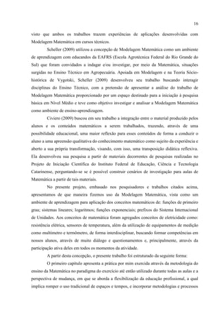 16
visto que ambos os trabalhos trazem experiências de aplicações desenvolvidas com
Modelagem Matemática em cursos técnicos.
Scheller (2009) utilizou a concepção de Modelagem Matemática como um ambiente
de aprendizagem com educandos da EAFRS (Escola Agrotécnica Federal do Rio Grande do
Sul) que foram convidados a indagar e/ou investigar, por meio da Matemática, situações
surgidas no Ensino Técnico em Agropecuária. Apoiada em Modelagem e na Teoria Sócio-
histórica de Vygotski, Scheller (2009) desenvolveu seu trabalho buscando interagir
disciplinas do Ensino Técnico, com a pretensão de apresentar a análise do trabalho de
Modelagem Matemática proporcionado por um espaço destinado para a iniciação à pesquisa
básica em Nível Médio e teve como objetivo investigar e analisar a Modelagem Matemática
como ambiente de ensino-aprendizagem.
Civiero (2009) buscou em seu trabalho a integração entre o material produzido pelos
alunos e os conteúdos matemáticos a serem trabalhados, trazendo, através de uma
possibilidade educacional, uma maior reflexão para esses conteúdos de forma a conduzir o
aluno a uma apreensão qualitativa do conhecimento matemático como sujeito da experiência e
aberto a sua própria transformação, visando, com isso, uma transposição didática reflexiva.
Ela desenvolveu sua pesquisa a partir de materiais decorrentes de pesquisas realizadas no
Projeto de Iniciação Científica do Instituto Federal de Educação, Ciência e Tecnologia
Catarinense, perguntando-se se é possível construir cenários de investigação para aulas de
Matemática a partir de tais materiais.
No presente projeto, embasado nos pesquisadores e trabalhos citados acima,
apresentamos de que maneira fizemos uso da Modelagem Matemática, vista como um
ambiente de aprendizagem para aplicação dos conceitos matemáticos de: funções de primeiro
grau; sistemas lineares; logaritmos; funções exponenciais; prefixos do Sistema Internacional
de Unidades. Aos conceitos de matemática foram agregados conceitos de eletricidade como:
resistência elétrica, sensores de temperatura, além da utilização de equipamentos de medição
como multímetro e termômetro, de forma interdisciplinar, buscando formar competências em
nossos alunos, através de muito diálogo e questionamentos e, principalmente, através da
participação ativa deles em todos os momentos da atividade.
A partir desta concepção, o presente trabalho foi estruturado da seguinte forma:
O primeiro capítulo apresenta a prática por mim exercida através da metodologia do
ensino da Matemática no paradigma do exercício até então utilizado durante todas as aulas e a
perspectiva de mudança, em que se aborda a flexibilização da educação profissional, a qual
implica romper o uso tradicional de espaços e tempos, e incorporar metodologias e processos
 