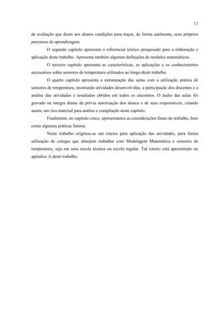 17
de avaliação que deem aos alunos condições para traçar, de forma autônoma, seus próprios
percursos de aprendizagem.
O segundo capítulo apresenta o referencial teórico pesquisado para a elaboração e
aplicação deste trabalho. Apresenta também algumas definições de modelos matemáticos.
O terceiro capítulo apresenta as características, as aplicações e os conhecimentos
necessários sobre sensores de temperatura utilizados ao longo deste trabalho.
O quarto capítulo apresenta a estruturação das aulas com a utilização prática de
sensores de temperatura, mostrando atividades desenvolvidas, a participação dos discentes e a
análise das atividades e resultados obtidos em todos os encontros. O áudio das aulas foi
gravado na íntegra diante da prévia autorização dos alunos e de seus responsáveis, criando
assim, um rico material para análise e compilação neste capítulo.
Finalmente, no capítulo cinco, apresentamos as considerações finais do trabalho, bem
como algumas práticas futuras.
Neste trabalho originou-se um roteiro para aplicação das atividades, para futura
utilização de colegas que almejem trabalhar com Modelagem Matemática e sensores de
temperatura, seja em uma escola técnica ou escola regular. Tal roteiro está apresentado no
apêndice A deste trabalho.
 