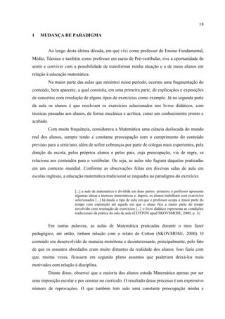 18
1 MUDANÇA DE PARADIGMA
Ao longo desta última década, em que vivi como professor de Ensino Fundamental,
Médio, Técnico e também como professor em curso de Pré-vestibular, tive a oportunidade de
sentir e conviver com a possibilidade de transformar minha atuação e a de meus alunos em
relação à educação matemática.
Na maior parte das aulas que ministrei nesse período, ocorreu uma fragmentação do
conteúdo, bem aparente, a qual consistia, em uma primeira parte, de explicações e exposições
de conceitos com resolução de alguns tipos de exercícios como exemplo. Já na segunda parte
da aula os alunos é que resolviam os exercícios selecionados nos livros didáticos, com
técnicas passadas aos alunos, de forma mecânica e acrítica, como um conhecimento pronto e
acabado.
Com muita frequência, considerava a Matemática uma ciência deslocada do mundo
real dos alunos, sempre tendo a constante preocupação com o cumprimento do conteúdo
previsto para a série/ano, além de sofrer cobranças por parte de colegas mais experientes, pela
direção da escola, pelos próprios alunos e pelos pais, cuja preocupação, via de regra, se
relaciona aos conteúdos para o vestibular. Ou seja, as aulas não fugiam daquelas praticadas
em um contexto mundial. Conforme as observações feitas em diversas salas de aula em
escolas inglesas, a educação matemática tradicional se enquadra no paradigma do exercício:
[...] a aula de matemática é dividida em duas partes: primeiro o professor apresenta
algumas ideias e técnicas matemáticas e, depois, os alunos trabalham com exercícios
selecionados [...] há desde o tipo de aula em que o professor ocupa a maior parte do
tempo com exposição até aquela em que o aluno fica a maior parte do tempo
envolvido com resolução de exercícios [...] o livro didático representa as condições
tradicionais da prática da sala de aula (COTTON apud SKOVSMOSE, 2000, p. 1).
Em outras palavras, as aulas de Matemática praticadas durante o meu fazer
pedagógico, até então, tinham relação com o relato de Cotton (SKOVMOSE, 2000). O
conteúdo era desenvolvido de maneira monótona e desinteressante, principalmente, pelo fato
de que os assuntos abordados eram muito distantes da realidade dos alunos. Isso fazia com
que, muitas vezes, ficassem em segundo plano assuntos que poderiam deixá-los mais
motivados com relação à disciplina.
Diante disso, observei que a maioria dos alunos estuda Matemática apenas por ser
uma imposição escolar e por constar no currículo. O resultado desse processo é um expressivo
número de reprovações. O que também tem sido uma constante preocupação minha e
 