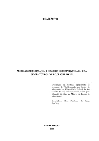 1
ISRAEL MATTÉ
MODELAGEM MATEMÁTICA E SENSORES DE TEMPERATURA EM UMA
ESCOLA TÉCNICA DO RIO GRANDE DO SUL
Dissertação de mestrado apresentada ao
programa de Pós-Graduação em Ensino de
Matemática da Universidade Federal do Rio
Grande do Sul, como requisito parcial para
obtenção do título de Mestre em Ensino de
Matemática.
Orientadora: Dra. Marilaine de Fraga
Sant‟Ana
PORTO ALEGRE
2013
 