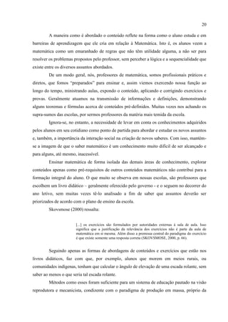 20
A maneira como é abordado o conteúdo reflete na forma como o aluno estuda e em
barreiras de aprendizagem que ele cria em relação à Matemática. Isto é, os alunos veem a
matemática como um emaranhado de regras que não têm utilidade alguma, a não ser para
resolver os problemas propostos pelo professor, sem perceber a lógica e a sequencialidade que
existe entre os diversos assuntos abordados.
De um modo geral, nós, professores de matemática, somos profissionais práticos e
diretos, que fomos “preparados” para ensinar e, assim viemos exercendo nossa função ao
longo do tempo, ministrando aulas, expondo o conteúdo, aplicando e corrigindo exercícios e
provas. Geralmente atuamos na transmissão de informações e definições, demonstrando
alguns teoremas e fórmulas acerca de conteúdos pré-definidos. Muitas vezes nos achando os
supra-sumos das escolas, por sermos professores da matéria mais temida da escola.
Ignora-se, no entanto, a necessidade de levar em conta os conhecimentos adquiridos
pelos alunos em seu cotidiano como ponto de partida para abordar e estudar os novos assuntos
e, também, a importância da interação social na criação de novos saberes. Com isso, mantém-
se a imagem de que o saber matemático é um conhecimento muito difícil de ser alcançado e
para alguns, até mesmo, inacessível.
Ensinar matemática de forma isolada das demais áreas de conhecimento, explorar
conteúdos apenas como pré-requisitos de outros conteúdos matemáticos não contribui para a
formação integral do aluno. O que muito se observa em nossas escolas, são professores que
escolhem um livro didático – geralmente oferecido pelo governo - e o seguem no decorrer do
ano letivo, sem muitas vezes tê-lo analisado a fim de saber que assuntos deverão ser
priorizados de acordo com o plano de ensino da escola.
Skovsmose (2000) ressalta:
[...] os exercícios são formulados por autoridades externas à sala de aula. Isso
significa que a justificação da relevância dos exercícios não é parte da aula de
matemática em si mesma. Além disso a premissa central do paradigma do exercício
é que existe somente uma resposta correta (SKOVSMOSE, 2000, p. 66).
Seguindo apenas as formas de abordagens de conteúdos e exercícios que estão nos
livros didáticos, faz com que, por exemplo, alunos que morem em meios rurais, ou
comunidades indígenas, tenham que calcular o ângulo de elevação de uma escada rolante, sem
saber ao menos o que seria tal escada rolante.
Métodos como esses foram suficiente para um sistema de educação pautado na visão
reprodutora e mecanicista, condizente com o paradigma de produção em massa, próprio da
 