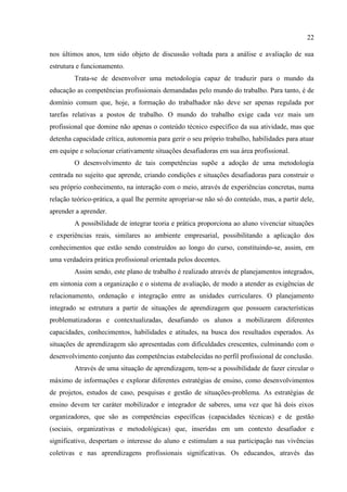 22
nos últimos anos, tem sido objeto de discussão voltada para a análise e avaliação de sua
estrutura e funcionamento.
Trata-se de desenvolver uma metodologia capaz de traduzir para o mundo da
educação as competências profissionais demandadas pelo mundo do trabalho. Para tanto, é de
domínio comum que, hoje, a formação do trabalhador não deve ser apenas regulada por
tarefas relativas a postos de trabalho. O mundo do trabalho exige cada vez mais um
profissional que domine não apenas o conteúdo técnico específico da sua atividade, mas que
detenha capacidade crítica, autonomia para gerir o seu próprio trabalho, habilidades para atuar
em equipe e solucionar criativamente situações desafiadoras em sua área profissional.
O desenvolvimento de tais competências supõe a adoção de uma metodologia
centrada no sujeito que aprende, criando condições e situações desafiadoras para construir o
seu próprio conhecimento, na interação com o meio, através de experiências concretas, numa
relação teórico-prática, a qual lhe permite apropriar-se não só do conteúdo, mas, a partir dele,
aprender a aprender.
A possibilidade de integrar teoria e prática proporciona ao aluno vivenciar situações
e experiências reais, similares ao ambiente empresarial, possibilitando a aplicação dos
conhecimentos que estão sendo construídos ao longo do curso, constituindo-se, assim, em
uma verdadeira prática profissional orientada pelos docentes.
Assim sendo, este plano de trabalho é realizado através de planejamentos integrados,
em sintonia com a organização e o sistema de avaliação, de modo a atender as exigências de
relacionamento, ordenação e integração entre as unidades curriculares. O planejamento
integrado se estrutura a partir de situações de aprendizagem que possuem características
problematizadoras e contextualizadas, desafiando os alunos a mobilizarem diferentes
capacidades, conhecimentos, habilidades e atitudes, na busca dos resultados esperados. As
situações de aprendizagem são apresentadas com dificuldades crescentes, culminando com o
desenvolvimento conjunto das competências estabelecidas no perfil profissional de conclusão.
Através de uma situação de aprendizagem, tem-se a possibilidade de fazer circular o
máximo de informações e explorar diferentes estratégias de ensino, como desenvolvimentos
de projetos, estudos de caso, pesquisas e gestão de situações-problema. As estratégias de
ensino devem ter caráter mobilizador e integrador de saberes, uma vez que há dois eixos
organizadores, que são as competências específicas (capacidades técnicas) e de gestão
(sociais, organizativas e metodológicas) que, inseridas em um contexto desafiador e
significativo, despertam o interesse do aluno e estimulam a sua participação nas vivências
coletivas e nas aprendizagens profissionais significativas. Os educandos, através das
 