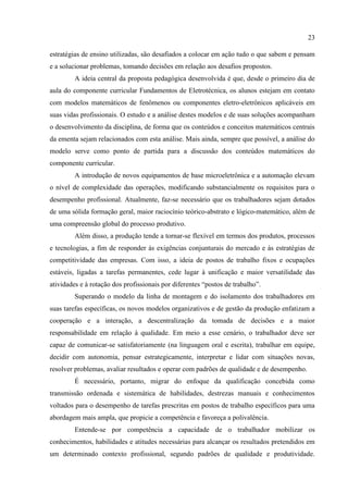 23
estratégias de ensino utilizadas, são desafiados a colocar em ação tudo o que sabem e pensam
e a solucionar problemas, tomando decisões em relação aos desafios propostos.
A ideia central da proposta pedagógica desenvolvida é que, desde o primeiro dia de
aula do componente curricular Fundamentos de Eletrotécnica, os alunos estejam em contato
com modelos matemáticos de fenômenos ou componentes eletro-eletrônicos aplicáveis em
suas vidas profissionais. O estudo e a análise destes modelos e de suas soluções acompanham
o desenvolvimento da disciplina, de forma que os conteúdos e conceitos matemáticos centrais
da ementa sejam relacionados com esta análise. Mais ainda, sempre que possível, a análise do
modelo serve como ponto de partida para a discussão dos conteúdos matemáticos do
componente curricular.
A introdução de novos equipamentos de base microeletrônica e a automação elevam
o nível de complexidade das operações, modificando substancialmente os requisitos para o
desempenho profissional. Atualmente, faz-se necessário que os trabalhadores sejam dotados
de uma sólida formação geral, maior raciocínio teórico-abstrato e lógico-matemático, além de
uma compreensão global do processo produtivo.
Além disso, a produção tende a tornar-se flexível em termos dos produtos, processos
e tecnologias, a fim de responder às exigências conjunturais do mercado e às estratégias de
competitividade das empresas. Com isso, a ideia de postos de trabalho fixos e ocupações
estáveis, ligadas a tarefas permanentes, cede lugar à unificação e maior versatilidade das
atividades e à rotação dos profissionais por diferentes “postos de trabalho”.
Superando o modelo da linha de montagem e do isolamento dos trabalhadores em
suas tarefas específicas, os novos modelos organizativos e de gestão da produção enfatizam a
cooperação e a interação, a descentralização da tomada de decisões e a maior
responsabilidade em relação à qualidade. Em meio a esse cenário, o trabalhador deve ser
capaz de comunicar-se satisfatoriamente (na linguagem oral e escrita), trabalhar em equipe,
decidir com autonomia, pensar estrategicamente, interpretar e lidar com situações novas,
resolver problemas, avaliar resultados e operar com padrões de qualidade e de desempenho.
É necessário, portanto, migrar do enfoque da qualificação concebida como
transmissão ordenada e sistemática de habilidades, destrezas manuais e conhecimentos
voltados para o desempenho de tarefas prescritas em postos de trabalho específicos para uma
abordagem mais ampla, que propicie a competência e favoreça a polivalência.
Entende-se por competência a capacidade de o trabalhador mobilizar os
conhecimentos, habilidades e atitudes necessárias para alcançar os resultados pretendidos em
um determinado contexto profissional, segundo padrões de qualidade e produtividade.
 