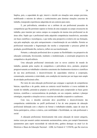 24
Implica, pois, a capacidade de agir, intervir e decidir em situações nem sempre previstas,
mobilizando o máximo de saberes e conhecimentos para dominar situações concretas de
trabalho, transpondo experiências adquiridas de um contexto para outro.
E, por polivalência, entende-se ser o atributo de um profissional possuidor de
competências que lhe permitam superar os limites de uma ocupação ou campo circunscrito de
trabalho, para transitar por outros campos ou ocupações da mesma área profissional ou de
áreas afins. Supõe que o profissional tenha adquirido competências transferíveis, ancoradas
em bases científicas e tecnológicas, e que tenha uma perspectiva evolutiva de sua formação,
seja pela ampliação, seja pelo enriquecimento e transformação de seu trabalho. Permite ao
profissional transcender a fragmentação das tarefas e compreender o processo global de
produção, possibilitando-lhe, inclusive, influir em sua transformação.
Portanto, a educação profissional deve se pautar na flexibilidade e na perspectiva da
educação continuada, favorecendo, mediante a modularização, a construção progressiva da
competência e da polivalência.
Uma educação profissional sintonizada com os novos cenários do mundo do
trabalho, pautada pelas noções de competência e polivalência deve, portanto, propiciar
progressivamente ao trabalhador o domínio consistente dos fundamentos técnicos e científicos
de sua área profissional, o desenvolvimento de capacidades relativas à cooperação,
comunicação, autonomia e criatividade, com condições de transitar por um leque mais amplo
de atividades profissionais afins.
Por meio de uma educação profissional que conjugue a aquisição de competências
básicas, específicas e de gestão, atenta ao contexto social brasileiro e à nova realidade do
mundo do trabalho, pretende-se preparar os profissionais para compreender as bases gerais
técnicas, científicas e socioeconômicas da produção, em seu conjunto, analisar e planejar
estratégias, responder a situações novas e exercitar um trabalho cooperativo e autônomo.
Com isso, o desenho curricular deve possibilitar o desenvolvimento das
competências estabelecidas no perfil profissional à luz de uma proposta de educação
profissional delineada com o objetivo de formar o trabalhador-cidadão, capaz de atuar de
forma participativa, crítica e criativa, com mobilidade e flexibilidade, na vida profissional e
social.
A educação profissional, historicamente tida como educação de menor categoria,
muitas vezes por assumir caráter meramente assistencialista, outras, por cumprir linearmente
ajustamentos para suprir necessidade de mão-de-obra, ganhou destaque na atual Lei de
Diretrizes e Bases da Educação Nacional – LDB, Lei Federal nº. 9.394/96, que lhe reservou
 
