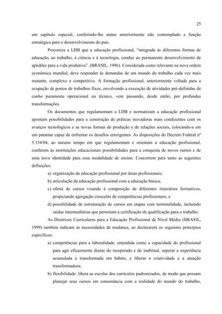 25
um capítulo especial, conferindo-lhe status anteriormente não contemplado e função
estratégica para o desenvolvimento do país.
Preconiza a LDB que a educação profissional, “integrada às diferentes formas de
educação, ao trabalho, à ciência e à tecnologia, conduz ao permanente desenvolvimento de
aptidões para a vida produtiva”. (BRASIL, 1996). Considerada como relevante na nova ordem
econômica mundial, deve responder às demandas de um mundo do trabalho cada vez mais
mutante, complexo e competitivo. A formação profissional, anteriormente voltada para a
ocupação de postos de trabalhos fixos, envolvendo a execução de atividades pré-definidas de
cunho puramente operacional ou técnico, vem passando, desde então, por profundas
transformações.
Os documentos que regulamentam a LDB e normatizam a educação profissional
apontam possibilidades para a construção de práticas inovadoras mais condizentes com os
avanços tecnológicos e as novas formas de produção e de relações sociais, colocando-a em
um patamar capaz de enfrentar os desafios emergentes. As disposições do Decreto Federal nº
5.154/04, ao mesmo tempo em que regulamentam e orientam a educação profissional,
conferem às instituições educacionais possibilidades para a conquista de novos rumos e de
uma nova identidade para essa modalidade de ensino. Concorrem para tanto as seguintes
definições:
a) organização da educação profissional por áreas profissionais;
b) articulação da educação profissional com a educação básica;
c) oferta de cursos visando à composição de diferentes itinerários formativos,
propiciando agregação crescente de competências profissionais; e
d) possibilidade de estruturação de cursos em etapas com terminalidade, incluindo
saídas intermediárias que permitam a certificação de qualificação para o trabalho.
As Diretrizes Curriculares para a Educação Profissional de Nível Médio (BRASIL,
1999) também indicam as necessidades de mudança, ao declararem os seguintes princípios
específicos:
a) competências para a laboralidade: entendida como a capacidade do profissional
para agir eficazmente diante do inesperado e do inabitual, superar a experiência
acumulada e transformada em hábito, e liberar a criatividade e a atuação
transformadora;
b) flexibilidade: libera as escolas dos currículos padronizados, de modo que possam
planejar seus cursos em consonância com a realidade do mundo do trabalho,
 