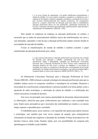 27
... as novas formas de organização e de gestão modificaram estruturalmente o
mundo do trabalho. Um novo cenário econômico e produtivo se estabeleceu com o
emprego de tecnologias complexas agregadas à produção e à prestação de serviços e
pela crescente internacionalização das relações econômicas. Em consequência,
passou-se a requerer sólida base de educação geral para todos os trabalhadores;
educação profissional básica aos não qualificados; qualificação profissional de
técnicos; e educação continuada, para atualização, aperfeiçoamento, especialização e
requalificação de trabalhadores. (BRASIL, 1999)
Para atender às exigências de mudança na educação profissional, no entanto, é
necessário que se tenha um posicionamento dialético acerca das transformações em curso e
suas demandas, superando a visão de que à educação profissional cumpre somente atender às
necessidades do mercado de trabalho.
Evocar as transformações do mundo do trabalho é também conceber o papel
transformador da educação profissional, pois, afinal,
... não é possível discutirmos a educação profissional sem remetermo-nos à relação
tão delicada entre educação e trabalho, considerando que esta deve estar
estreitamente ligada à laboralidade, entendida nos Referenciais Curriculares
Nacionais para a Educação Profissional de Nível Técnico como componente da
dimensão produtiva da vida social e, portanto, da cidadania e a um projeto de
sociedade, pois ambos se constituem em desafio para o enfrentamento de um tempo
globalizado e de rápidas transformações tecnológicas, cuja ordem da produtividade e
competitividade se coloca como imperativa (MERCADANTE, 2004, p. 75).
Os Referenciais Curriculares Nacionais para a Educação Profissional de Nível
Técnico (BRASIL, 2000) reforçam a posição estratégica da educação profissional, para que os
cidadãos tenham acesso às conquistas científicas e tecnológicas da sociedade. Destacam a
necessidade de os profissionais compreenderem o processo produtivo de forma global, como a
apreensão do saber tecnológico, a valorização da cultura do trabalho e a mobilização dos
valores necessários à tomada de decisões.
Esta nova era pressupõe uma imensa oportunidade de disseminar democraticamente
as informações, utilizá-las para gerar conhecimentos que conduzam a uma sociedade mais
justa. Sendo assim, pressupõe-se que é necessário dar continuidade aos estudos e, ao mesmo
tempo, repassar o aprendido para a sociedade.
O trabalhador passa, nesse contexto, a ser requerido não apenas para aplicar técnicas
e tecnologias, mas também para criar novos campos de atuação, para reinterpretá-las
criticamente em função das exigências e demandas da sociedade. O leque de perspectivas e de
decisões torna-se, deste modo, bastante amplo, pois cria possibilidades de conquista pela
aprendizagem no trabalho e pelo trabalho.
 