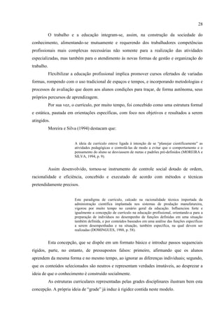 28
O trabalho e a educação integram-se, assim, na construção da sociedade do
conhecimento, alimentando-se mutuamente e requerendo dos trabalhadores competências
profissionais mais complexas necessárias não somente para a realização das atividades
especializadas, mas também para o atendimento às novas formas de gestão e organização do
trabalho.
Flexibilizar a educação profissional implica promover cursos ofertados de variadas
formas, rompendo com o uso tradicional de espaços e tempos, e incorporando metodologias e
processos de avaliação que deem aos alunos condições para traçar, de forma autônoma, seus
próprios percursos de aprendizagem.
Por sua vez, o currículo, por muito tempo, foi concebido como uma estrutura formal
e estática, pautada em orientações específicas, com foco nos objetivos e resultados a serem
atingidos.
Moreira e Silva (1994) destacam que:
A ideia de currículo esteve ligada à intenção de se “planejar cientificamente” as
atividades pedagógicas e controlá-las de modo a evitar que o comportamento e o
pensamento do aluno se desviassem de metas e padrões pré-definidos (MOREIRA e
SILVA, 1994, p. 9).
Assim desenvolvido, tornou-se instrumento de controle social dotado de ordem,
racionalidade e eficiência, concebido e executado de acordo com métodos e técnicas
pretendidamente precisos.
Este paradigma de currículo, calcado na racionalidade técnica importada da
administração científica implantada nos sistemas de produção manufatureira,
vigorou por muito tempo no cenário geral da educação. Influenciou forte e
igualmente a concepção de currículo na educação profissional, orientando-a para a
preparação de indivíduos no desempenho de funções definidas em uma situação
também definida, e por conteúdos baseados em uma análise das funções específicas
a serem desempenhadas e na situação, também específica, na qual devem ser
realizadas (DOMINGUES, 1988, p. 58).
Esta concepção, que se dispõe em um formato básico e introduz passos sequenciais
rígidos, parte, no entanto, de pressupostos falsos: primeiro, afirmando que os alunos
aprendem da mesma forma e no mesmo tempo, ao ignorar as diferenças individuais; segundo,
que os conteúdos selecionados são neutros e representam verdades imutáveis, ao desprezar a
ideia de que o conhecimento é construído socialmente.
As estruturas curriculares representadas pelas grades disciplinares ilustram bem esta
concepção. A própria ideia de “grade” já induz à rigidez contida neste modelo.
 