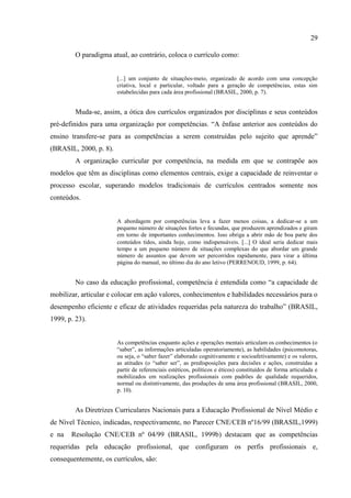 29
O paradigma atual, ao contrário, coloca o currículo como:
[...] um conjunto de situações-meio, organizado de acordo com uma concepção
criativa, local e particular, voltado para a geração de competências, estas sim
estabelecidas para cada área profissional (BRASIL, 2000, p. 7).
Muda-se, assim, a ótica dos currículos organizados por disciplinas e seus conteúdos
pré-definidos para uma organização por competências. “A ênfase anterior aos conteúdos do
ensino transfere-se para as competências a serem construídas pelo sujeito que aprende”
(BRASIL, 2000, p. 8).
A organização curricular por competência, na medida em que se contrapõe aos
modelos que têm as disciplinas como elementos centrais, exige a capacidade de reinventar o
processo escolar, superando modelos tradicionais de currículos centrados somente nos
conteúdos.
A abordagem por competências leva a fazer menos coisas, a dedicar-se a um
pequeno número de situações fortes e fecundas, que produzem aprendizados e giram
em torno de importantes conhecimentos. Isso obriga a abrir mão de boa parte dos
conteúdos tidos, ainda hoje, como indispensáveis. ... O ideal seria dedicar mais
tempo a um pequeno número de situações complexas do que abordar um grande
número de assuntos que devem ser percorridos rapidamente, para virar a última
página do manual, no último dia do ano letivo (PERRENOUD, 1999, p. 64).
No caso da educação profissional, competência é entendida como “a capacidade de
mobilizar, articular e colocar em ação valores, conhecimentos e habilidades necessários para o
desempenho eficiente e eficaz de atividades requeridas pela natureza do trabalho” (BRASIL,
1999, p. 23).
As competências enquanto ações e operações mentais articulam os conhecimentos (o
“saber”, as informações articuladas operatoriamente), as habilidades (psicomotoras,
ou seja, o “saber fazer” elaborado cognitivamente e socioafetivamente) e os valores,
as atitudes (o “saber ser”, as predisposições para decisões e ações, construídas a
partir de referenciais estéticos, políticos e éticos) constituídos de forma articulada e
mobilizados em realizações profissionais com padrões de qualidade requeridos,
normal ou distintivamente, das produções de uma área profissional (BRASIL, 2000,
p. 10).
As Diretrizes Curriculares Nacionais para a Educação Profissional de Nível Médio e
de Nível Técnico, indicadas, respectivamente, no Parecer CNE/CEB nº16/99 (BRASIL,1999)
e na Resolução CNE/CEB nº 04/99 (BRASIL, 1999b) destacam que as competências
requeridas pela educação profissional, que configuram os perfis profissionais e,
consequentemente, os currículos, são:
 
