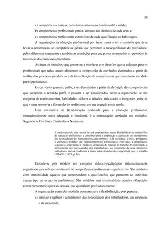 30
a) competências básicas, constituídas no ensino fundamental e médio;
b) competências profissionais gerais, comuns aos técnicos de cada área; e
c) competências profissionais específicas de cada qualificação ou habilitação.
A organização da educação profissional por áreas passa a ser o caminho que deve
levar à constituição de competências gerais que permitam a navegabilidade do profissional
pelos diferentes segmentos e também as condições para que possa acompanhar e responder às
mudanças dos processos produtivos.
As áreas de trabalho, seus contextos e interfaces e os desafios que se colocam para os
profissionais que nelas atuam alimentam a composição de currículos elaborados a partir da
análise dos processos produtivos e da identificação de competências que constituem um dado
perfil profissional.
Os currículos passam, então, a ser desenhados a partir da definição das competências
que compõem o referido perfil, e passam a ser considerados como a organização de um
conjunto de conhecimentos, habilidades, valores e atitudes, articulados e integrados entre si,
que visam promover a formação do profissional em sua acepção mais ampla.
Uma alternativa de flexibilização destacada para a educação profissional,
operacionalmente mais adequada e funcional, é a estruturação curricular em módulos.
Segundo as Diretrizes Curriculares Nacionais:
A modularização dos cursos deverá proporcionar maior flexibilidade às instituições
de educação profissional e contribuir para a ampliação e agilização do atendimento
das necessidades dos trabalhadores, das empresas e da sociedade. Cursos, programas
e currículos poderão ser permanentemente estruturados, renovados e atualizados,
segundo as emergentes e mutáveis demandas do mundo do trabalho. Possibilitarão o
atendimento das necessidades dos trabalhadores na construção de seus itinerários
individuais, que os conduzam a níveis mais elevados de competência para o trabalho
(BRASIL, 1999, p. 14).
Entende-se por módulo um conjunto didático-pedagógico sistematicamente
organizado para o desenvolvimento de competências profissionais significativas. São módulos
com terminalidade aqueles que correspondem a qualificações que permitem ao indivíduo
algum tipo de exercício profissional. São módulos sem terminalidade aqueles oferecidos
como preparatórios para os demais, que qualificam profissionalmente.
A organização curricular modular concorre para a flexibilização, pois permite:
a) ampliar e agilizar o atendimento das necessidades dos trabalhadores, das empresas
e da sociedade;
 