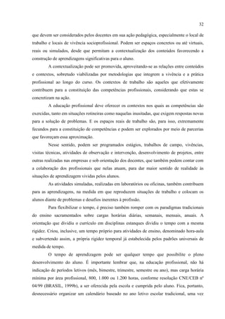 32
que devem ser considerados pelos docentes em sua ação pedagógica, especialmente o local de
trabalho e locais de vivência socioprofissional. Podem ser espaços concretos ou até virtuais,
reais ou simulados, desde que permitam a contextualização dos conteúdos favorecendo a
construção de aprendizagens significativas para o aluno.
A contextualização pode ser promovida, aproveitando-se as relações entre conteúdos
e contextos, sobretudo viabilizadas por metodologias que integrem a vivência e a prática
profissional ao longo do curso. Os contextos de trabalho são aqueles que efetivamente
contribuem para a constituição das competências profissionais, considerando que estas se
concretizam na ação.
A educação profissional deve oferecer os contextos nos quais as competências são
exercidas, tanto em situações rotineiras como naquelas inusitadas, que exigem respostas novas
para a solução de problemas. E os espaços reais de trabalho são, para isso, extremamente
fecundos para a constituição de competências e podem ser explorados por meio de parcerias
que favoreçam essa aproximação.
Nesse sentido, podem ser programados estágios, trabalhos de campo, vivências,
visitas técnicas, atividades de observação e intervenção, desenvolvimento de projetos, entre
outras realizadas nas empresas e sob orientação dos docentes, que também podem contar com
a colaboração dos profissionais que nelas atuam, para dar maior sentido de realidade às
situações de aprendizagem vividas pelos alunos.
As atividades simuladas, realizadas em laboratórios ou oficinas, também contribuem
para as aprendizagens, na medida em que reproduzem situações de trabalho e colocam os
alunos diante de problemas e desafios inerentes à profissão.
Para flexibilizar o tempo, é preciso também romper com os paradigmas tradicionais
do ensino sacramentados sobre cargas horárias diárias, semanais, mensais, anuais. A
orientação que dividiu o currículo em disciplinas estanques dividiu o tempo com a mesma
rigidez. Criou, inclusive, um tempo próprio para atividades de ensino, denominado hora-aula
e subvertendo assim, a própria rigidez temporal já estabelecida pelos padrões universais de
medida de tempo.
O tempo de aprendizagem pode ser qualquer tempo que possibilite o pleno
desenvolvimento do aluno. É importante lembrar que, na educação profissional, não há
indicação de períodos letivos (mês, bimestre, trimestre, semestre ou ano), mas carga horária
mínima por área profissional, 800, 1.000 ou 1.200 horas, conforme resolução CNE/CEB nº
04/99 (BRASIL, 1999b), a ser oferecida pela escola e cumprida pelo aluno. Fica, portanto,
desnecessário organizar um calendário baseado no ano letivo escolar tradicional, uma vez
 