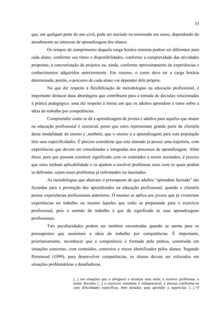 33
que, em qualquer parte do ano civil, pode ser iniciado ou terminado um curso, dependendo do
atendimento ao interesse de aprendizagem dos alunos.
Os tempos de cumprimento daquela carga horária mínima podem ser diferentes para
cada aluno, conforme seu ritmo e disponibilidades, conforme a complexidade das atividades
propostas, a concretização de projetos ou, ainda, conforme aproveitamento de experiências e
conhecimentos adquiridos anteriormente. Em resumo, o curso deve ter a carga horária
determinada, porém, o percurso de cada aluno vai depender dele próprio.
No que diz respeito à flexibilização de metodologias na educação profissional, é
importante destacar duas abordagens que contribuem para a tomada de decisões relacionadas
à prática pedagógica: uma diz respeito à forma em que os adultos aprendem e outra sobre a
ideia do trabalho por competências.
Compreender como se dá a aprendizagem de jovens e adultos para aqueles que atuam
na educação profissional é essencial, posto que estes representam grande parte da clientela
desta modalidade de ensino e ,também, que o ensino e a aprendizagem para esta população
têm suas especificidades. É preciso considerar que este alunado já possui uma trajetória, com
experiências que devem ser consideradas e integradas nos processos de aprendizagem. Além
disso, para que possam construir significado com os conteúdos a serem ensinados, é preciso
que estes tenham aplicabilidade e os ajudem a resolver problemas reais com os quais podem
se defrontar, sejam esses problemas já enfrentados ou inusitados.
As metodologias que abarcam o pressuposto de que adultos “aprendem fazendo” são
fecundas para a promoção dos aprendizados na educação profissional, quando a clientela
possui experiências profissionais anteriores. O mesmo se aplica aos jovens que já vivenciam
experiências no trabalho ou mesmo àqueles que estão se preparando para o exercício
profissional, pois o sentido do trabalho é que dá significado às suas aprendizagens
profissionais.
Tais peculiaridades podem ser também encontradas quando se atenta para os
pressupostos que sustentam a ideia do trabalho por competências. É importante,
prioritariamente, reconhecer que a competência é formada pela prática, construída em
situações concretas, com conteúdos, contextos e riscos identificados pelos alunos. Segundo
Perrenoud (1999), para desenvolver competências, os alunos devem ser colocados em
situações problemáticas e desafiadoras,
[...] em situações que o obriguem a alcançar uma meta, a resolver problemas, a
tomar decisões [...] o exercício constante é indispensável, é preciso confrontar-se
com dificuldades específicas, bem dosadas, para aprender a superá-las. [...] O
 