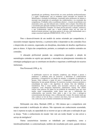 34
aprendizado por problemas, desenvolvido em certas profissões profissionalizantes
[...] supõe “simplesmente” que os estudantes sejam colocados em situações de
identificação e resolução de problemas, construídos pelos professores de maneira a
encorajar uma progressão na assimilação dos conhecimentos e na construção das
competências. O trabalho sobre os problemas abertos [...] insiste em problemas com
enunciados curtos, que não induzem nem o método, nem a solução. Esta última não
é encontrada pela aplicação metódica do bom logaritmo ou pelo uso impensado dos
últimos procedimentos ensinados. Os alunos devem procurar a solução, construí-la,
o que evidentemente supõe que a tarefa proposta esteja em sua zona de
desenvolvimento próxima e que possa apoiar-se em uma certa familiaridade com o
campo conceitual implicado (PERRENOUD, 1999, p. 39-57).
Para o desenvolvimento de um modelo de ensino orientado por competências, é
necessário transpor algumas barreiras, e a primeira delas é desprender-se dos conteúdos fixos
e desprovidos de contexto, organizados em disciplinas, descoladas de desafios significativos
para os alunos. A lógica das competências, portanto, se contrapõe aos modelos centrados em
conteúdos.
A educação profissional pautada nas competências pressupõe a adoção de
metodologias centradas no sujeito que aprende, e ancoradas no planejamento sistemático de
estratégias pedagógicas que se constituam em desafios e requeiram a mobilização de recursos
intelectuais.
Para Perrenoud (1998, p. 4),
A mobilização exerce-se em situações complexas, que obrigam a pessoa a
estabelecer o problema antes de resolvê-lo, a determinar os conhecimentos
pertinentes, a reorganizá-los em função da situação, a extrapolar ou preencher as
lacunas. Entre conhecer a noção de juros e compreender a evolução da taxa
hipotecária, há uma grande diferença. Os exercícios escolares clássicos permitem a
consolidação da noção e dos algoritmos de cálculo. Eles não trabalham a
transferência. Para ir nesse sentido, seria necessário colocar-se em situações
complexas, como obrigações hipotecárias, empréstimos, leasing. Não adianta
colocar essas palavras nos dados de um problema de matemática para que essas
noções sejam compreendidas, ainda menos para que a mobilização dos
conhecimentos seja exercida. Entre saber o que é um vírus e proteger-se
conscientemente das doenças virais, a diferença não é menor. Do mesmo modo que
entre conhecer as leis da física e construir uma barca, fazer um modelo reduzido
voar, isolar uma casa ou instalar corretamente um interruptor.
Reforçando esta ideia, Machado (2002, p. 146) destaca que a competência está
sempre associada à mobilização de saberes. Não representa um conhecimento acumulado,
mas é expressa na ação, na capacidade de se recorrer ao que se sabe para a realização do que
se deseja. “Todo o conhecimento do mundo „não vale um tostão furado‟ se não estiver a
serviço da inteligência”.
Outras características inerentes ao trabalhado por competência, como a
interdisciplinaridade e a contextualização, também são ressaltadas pelo autor, quando destaca
 