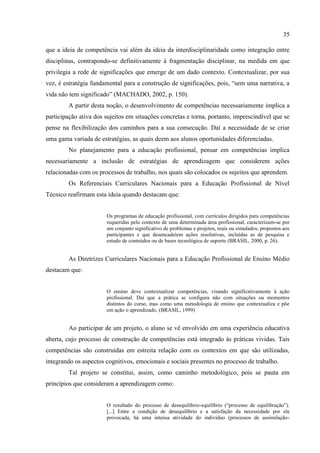 35
que a ideia de competência vai além da ideia da interdisciplinaridade como integração entre
disciplinas, contrapondo-se definitivamente à fragmentação disciplinar, na medida em que
privilegia a rede de significações que emerge de um dado contexto. Contextualizar, por sua
vez, é estratégia fundamental para a construção de significações, pois, “sem uma narrativa, a
vida não tem significado” (MACHADO, 2002, p. 150).
A partir desta noção, o desenvolvimento de competências necessariamente implica a
participação ativa dos sujeitos em situações concretas e torna, portanto, imprescindível que se
pense na flexibilização dos caminhos para a sua consecução. Daí a necessidade de se criar
uma gama variada de estratégias, as quais deem aos alunos oportunidades diferenciadas.
No planejamento para a educação profissional, pensar em competências implica
necessariamente a inclusão de estratégias de aprendizagem que considerem ações
relacionadas com os processos de trabalho, nos quais são colocados os sujeitos que aprendem.
Os Referenciais Curriculares Nacionais para a Educação Profissional de Nível
Técnico reafirmam esta ideia quando destacam que:
Os programas de educação profissional, com currículos dirigidos para competências
requeridas pelo contexto de uma determinada área profissional, caracterizam-se por
um conjunto significativo de problemas e projetos, reais ou simulados, propostos aos
participantes e que desencadeiem ações resolutivas, incluídas as de pesquisa e
estudo de conteúdos ou de bases tecnológica de suporte (BRASIL, 2000, p. 26).
As Diretrizes Curriculares Nacionais para a Educação Profissional de Ensino Médio
destacam que:
O ensino deve contextualizar competências, visando significativamente à ação
profissional. Daí que a prática se configura não com situações ou momentos
distintos do curso, mas como uma metodologia de ensino que contextualiza e põe
em ação o aprendizado. (BRASIL, 1999)
Ao participar de um projeto, o aluno se vê envolvido em uma experiência educativa
aberta, cujo processo de construção de competências está integrado às práticas vividas. Tais
competências são construídas em estreita relação com os contextos em que são utilizadas,
integrando os aspectos cognitivos, emocionais e sociais presentes no processo de trabalho.
Tal projeto se constitui, assim, como caminho metodológico, pois se pauta em
princípios que consideram a aprendizagem como:
O resultado do processo de desequilíbrio-equilíbrio (“processo de equilibração”).
[...] Entre a condição de desequilíbrio e a satisfação da necessidade por ele
provocada, há uma intensa atividade do indivíduo (processos de assimilação-
 