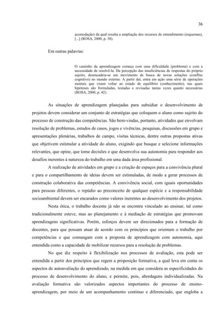 36
acomodação) da qual resulta a ampliação dos recursos de entendimento (esquemas),
[...] (ROSA, 2000, p. 38).
Em outras palavras:
O caminho da aprendizagem começa com uma dificuldade (problema) e com a
necessidade de resolvê-la. Da percepção das insuficiências de respostas do próprio
sujeito, desencadeia-se um movimento de busca de novas soluções (conflito
cognitivo) no mundo externo. A partir daí, entra em ação uma série de operações
mentais que visam voltar ao estado de equilíbrio (conhecimento), nas quais
hipóteses são formuladas, testadas e revisadas tantas vezes quanto necessárias
(ROSA, 2000, p. 42).
As situações de aprendizagem planejadas para subsidiar o desenvolvimento de
projetos devem considerar um conjunto de estratégias que coloquem o aluno como sujeito do
processo de construção das competências. São bem-vindas, portanto, atividades que envolvam
resolução de problemas, estudos de casos, jogos e vivências, pesquisas, discussões em grupo e
apresentações plenárias, trabalhos de campo, visitas técnicas, dentre outras propostas ativas
que objetivem estimular a atividade do aluno, exigindo que busque e selecione informações
relevantes, que opine, que tome decisões e que desenvolva sua autonomia para responder aos
desafios inerentes à natureza do trabalho em uma dada área profissional.
A realização de atividades em grupo e a criação de espaços para a convivência plural
e para o compartilhamento de ideias devem ser estimuladas, de modo a gerar processos de
construção colaborativa das competências. A convivência social, com iguais oportunidades
para pessoas diferentes, o repúdio ao preconceito de qualquer espécie e a responsabilidade
socioambiental devem ser encarados como valores inerentes ao desenvolvimento dos projetos.
Nesta ótica, o trabalho docente já não se encontra vinculado ao ensinar, tal como
tradicionalmente esteve, mas ao planejamento e à mediação de estratégias que promovam
aprendizagens significativas. Porém, esforços devem ser direcionados para a formação de
docentes, para que possam atuar de acordo com os princípios que orientam o trabalho por
competências e que comungam com a proposta de aprendizagem com autonomia, aqui
entendida como a capacidade de mobilizar recursos para a resolução de problemas.
No que diz respeito à flexibilização nos processos de avaliação, esta pode ser
entendida a partir dos princípios que regem a proposição formativa, a qual leva em conta os
aspectos de autoavaliação do aprendizado, na medida em que considera as especificidades do
processo de desenvolvimento do aluno, e permite, pois, abordagens individualizadas. Na
avaliação formativa são valorizados aspectos importantes do processo de ensino-
aprendizagem, por meio de um acompanhamento contínuo e diferenciado, que engloba a
 