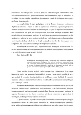 39
pertinentes a essa situação real. Utiliza-se, para isso, uma modelagem fundamentada numa
educação matemática crítica, procurando levantar discussões sobre o papel da matemática na
sociedade, em que modelos matemáticos são usados na tomada de decisões e também para
configurar situações reais.
A complexidade da ação pedagógica envolve diversos interesses, sentimentos,
objetivos e conceitos, e requer de todos os agentes nela envolvidos, sejam eles professores,
mentores e articuladores do ambiente de aprendizagem, os quais se deparam constantemente
com circunstâncias nas quais têm de se posicionar, direcionar, investigar e envolver. Essa
complexidade se intensifica em ambientes de Modelagem Matemática, que também exige dos
professores a ação de levar em conta o currículo e o conhecimento que os alunos precisam
construir, além de fazer inferências na direção moderada ao trabalho dos alunos, pois, nessa
perspectiva, eles são autores na construção do próprio conhecimento.
Barbosa (2001b) salienta que a implementação da Modelagem Matemática em sala
de aula demanda uma grande mudança na postura do professor, que precisa ser mais reflexiva,
e no currículo escolar, que precisa ser flexível.
Para Barbosa (2001b):
A formação de professores em relação à Modelagem deve transcender as vivências
matemáticas com estas abordagens. Não basta os professores terem experiências
com Modelagem, é necessário igualmente envolvê-los no conhecimento associado
às questões curriculares, didáticas e cognitivas da Modelagem na sala de aula, os
quais só tem sentido na própria prática (BARBOSA, 2001b, p. 14).
Neste sentido, além de produzir conhecimentos sobre a Modelagem, é necessário
desenvolver ações que permitam incorporá-la à prática. Nessas ações, precisa-se ter a
oportunidade de vivenciar situações didáticas de modelagem com a finalidade de promover
um ensino reflexivo, analisar e refletir sobre as possibilidades desta no ensino e aprendizagem
para a Educação Técnica.
Barbosa (2004) apresenta resultados de pesquisas que mostram que os educadores,
apesar de considerarem o trabalho com modelagem uma experiência positiva, sentem-se
inseguros quanto à sua implementação na escola. Para Barbosa, esta postura é resultante da
seguinte formação: por não terem vivenciado atividades educativas na perspectiva da
modelagem, acabam por manter a prática tradicional.
A prática docente, segundo Caldeira (2007), também é determinada pela concepção
epistemológica acerca do conhecimento matemático, e a adoção da Modelagem Matemática
como prática pedagógica exige considerar matemática como um conhecimento historicamente
 