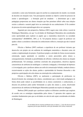 40
construído e como uma ferramenta capaz de auxiliar na compreensão do mundo e na tomada
de decisões em situações reais. Tais pressupostos atendem ao objetivo central do processo de
ensino e aprendizagem – a formação geral do estudante – e determinam que a ação
pedagógica proporcione aos alunos situações que lhes permitam refletir sobre suas relações
sociais e culturais e assumir papel ativo na construção do seu conhecimento. O fio condutor
do processo de ensino-aprendizagem deve ser a pesquisa.
Seguindo por esta perspectiva, Barbosa (2001) sugere uma visão crítica e social de
Modelagem Matemática, em que “as atividades de Modelagem Matemática são consideradas
como oportunidade para explorar os papéis que a matemática desenvolve na sociedade
contemporânea” (BARBOSA, 2001, p. 4). Tal proposta destaca o papel do professor em
ajudar o aluno a considerar a dimensão do conhecimento reflexivo, transição que não é natural
para ele.
Oliveira e Barbosa (2007) analisam a experiência de um professor iniciante que
desenvolve um projeto em um ambiente de modelagem matemática e discutem como ele
conduz a implementação do projeto. O professor propôs a atividade de forma excessivamente
estruturada, seguiu apontando os caminhos a serem percorridos pelos alunos e,
consequentemente, limitando as possibilidades de reflexão e inferência dos alunos na situação
problematizada. Tal estratégia, conforme conclusão dos pesquisadores, dissolveu algumas
características do ambiente de modelagem: o estímulo à indagação, à formulação de hipóteses
e à investigação, pois o professor adotou um estilo de comunicação fechada, conduziu direta e
excessivamente as ações dos alunos, perdeu a oportunidade de fomentar discussões e não
propiciou a participação ativa dos alunos na construção dos conhecimentos.
Oliveira e Barbosa (2007), ao analisarem a participação de professores no
desenvolvimento das estratégias dos alunos, consideraram que a intervenção pedagógica de
forma direta pode reduzir as possibilidades de os alunos construírem o conhecimento, o
discurso do professor pode acabar formatando as ações dos alunos e, assim, dissolvendo
características do ambiente de Modelagem Matemática pautada nas noções de indagação.
Barbosa (2001) propõe que o professor explore os diferentes caminhos que surgirem
de acordo com as estratégias empreendidas pelos alunos. E apresenta dois aspectos que
considera fundamentais para que as atividades em sala de aula sejam consideradas atividades
de Modelagem:
As atividades devem construir problemas para os alunos, [...] eles não devem possuir
esquemas prévios para abordá-las, terão que demandar certo esforço intelectual.
 