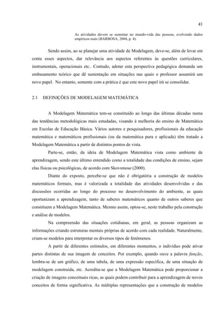 41
As atividades devem se sustentar no mundo-vida das pessoas, evolvendo dados
empíricos reais (BARBOSA, 2004, p. 4).
Sendo assim, ao se planejar uma atividade de Modelagem, deve-se, além de levar em
conta esses aspectos, dar relevância aos aspectos referentes às questões curriculares,
instrumentais, operacionais etc.. Contudo, adotar esta perspectiva pedagógica demanda um
embasamento teórico que dê sustentação em situações nas quais o professor assumirá um
novo papel. No entanto, somente com a prática é que este novo papel irá se consolidar.
2.1 DEFINIÇÕES DE MODELAGEM MATEMÁTICA
A Modelagem Matemática tem-se constituído ao longo das últimas décadas numa
das tendências metodológicas mais estudadas, visando à melhoria do ensino de Matemática
em Escolas de Educação Básica. Vários autores e pesquisadores, profissionais da educação
matemática e matemáticos profissionais (ou da matemática pura e aplicada) têm tratado a
Modelagem Matemática a partir de distintos pontos de vista.
Parte-se, então, da ideia de Modelagem Matemática vista como ambiente de
aprendizagem, sendo este último entendido como a totalidade das condições de ensino, sejam
elas físicas ou psicológicas, de acordo com Skovsmose (2000).
Diante do exposto, percebe-se que não é obrigatória a construção de modelos
matemáticos formais, mas é valorizada a totalidade das atividades desenvolvidas e das
discussões ocorridas ao longo do processo no desenvolvimento do ambiente, as quais
oportunizam a aprendizagem, tanto de saberes matemáticos quanto de outros saberes que
constituem a Modelagem Matemática. Mesmo assim, optou-se, neste trabalho pela construção
e análise de modelos.
Na compreensão das situações cotidianas, em geral, as pessoas organizam as
informações criando estruturas mentais próprias de acordo com cada realidade. Naturalmente,
criam-se modelos para interpretar os diversos tipos de fenômenos.
A partir de diferentes estímulos, em diferentes momentos, o indivíduo pode ativar
partes distintas de sua imagem de conceitos. Por exemplo, quando ouve a palavra função,
lembra-se de um gráfico, de uma tabela, de uma expressão específica, de uma situação de
modelagem construída, etc. Acredita-se que a Modelagem Matemática pode proporcionar a
criação de imagens conceituais ricas, as quais podem contribuir para a aprendizagem de novos
conceitos de forma significativa. As múltiplas representações que a construção de modelos
 