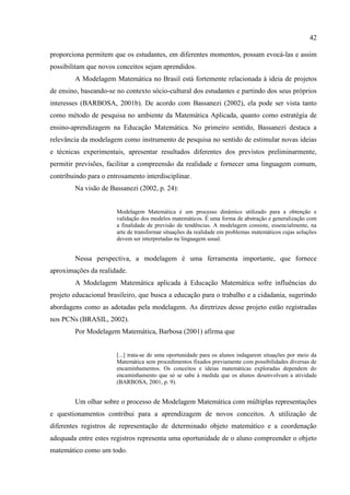 42
proporciona permitem que os estudantes, em diferentes momentos, possam evocá-las e assim
possibilitam que novos conceitos sejam aprendidos.
A Modelagem Matemática no Brasil está fortemente relacionada à ideia de projetos
de ensino, baseando-se no contexto sócio-cultural dos estudantes e partindo dos seus próprios
interesses (BARBOSA, 2001b). De acordo com Bassanezi (2002), ela pode ser vista tanto
como método de pesquisa no ambiente da Matemática Aplicada, quanto como estratégia de
ensino-aprendizagem na Educação Matemática. No primeiro sentido, Bassanezi destaca a
relevância da modelagem como instrumento de pesquisa no sentido de estimular novas ideias
e técnicas experimentais, apresentar resultados diferentes dos previstos preliminarmente,
permitir previsões, facilitar a compreensão da realidade e fornecer uma linguagem comum,
contribuindo para o entrosamento interdisciplinar.
Na visão de Bassanezi (2002, p. 24):
Modelagem Matemática é um processo dinâmico utilizado para a obtenção e
validação dos modelos matemáticos. É uma forma de abstração e generalização com
a finalidade de previsão de tendências. A modelagem consiste, essencialmente, na
arte de transformar situações da realidade em problemas matemáticos cujas soluções
devem ser interpretadas na linguagem usual.
Nessa perspectiva, a modelagem é uma ferramenta importante, que fornece
aproximações da realidade.
A Modelagem Matemática aplicada à Educação Matemática sofre influências do
projeto educacional brasileiro, que busca a educação para o trabalho e a cidadania, sugerindo
abordagens como as adotadas pela modelagem. As diretrizes desse projeto estão registradas
nos PCNs (BRASIL, 2002).
Por Modelagem Matemática, Barbosa (2001) afirma que
[...] trata-se de uma oportunidade para os alunos indagarem situações por meio da
Matemática sem procedimentos fixados previamente com possibilidades diversas de
encaminhamentos. Os conceitos e ideias matemáticas exploradas dependem do
encaminhamento que só se sabe à medida que os alunos desenvolvam a atividade
(BARBOSA, 2001, p. 9).
Um olhar sobre o processo de Modelagem Matemática com múltiplas representações
e questionamentos contribui para a aprendizagem de novos conceitos. A utilização de
diferentes registros de representação de determinado objeto matemático e a coordenação
adequada entre estes registros representa uma oportunidade de o aluno compreender o objeto
matemático como um todo.
 