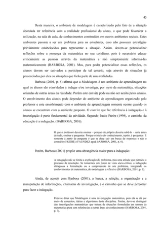 43
Desta maneira, o ambiente de modelagem é caracterizado pelo fato de a situação
abordada ter referência com a realidade profissional do aluno, o que pode favorecer a
utilização, na sala de aula, de conhecimentos construídos em outros ambientes sociais. Estes
ambientes passam a ser um problema para os estudantes, caso não possuam estratégias
previamente estabelecidas para representar a situação. Assim, devem-se potencializar
reflexões sobre a presença da matemática no seu cotidiano, pois é necessário educar
criticamente as pessoas através da matemática e não simplesmente informá-las
matematicamente (BARBOSA, 2001). Mas, para poder potencializar essas reflexões, os
alunos devem ser cativados a participar de tal cenário, seja através de situações já
presenciadas por eles ou situações que farão parte de suas realidades.
Barbosa (2001, p. 6) afirma que a Modelagem é um ambiente de aprendizagem no
qual os alunos são convidados a indagar e/ou investigar, por meio da matemática, situações
oriundas de outras áreas da realidade. Porém este convite pode ou não ser aceito pelos alunos.
O envolvimento dos alunos pode depender do ambiente de aprendizagem organizado pelo
professor e este envolvimento com o ambiente de aprendizagem somente ocorre quando os
alunos se encontram com o ambiente proposto. O convite que faz referência à indagação e à
investigação é parte fundamental da atividade. Segundo Paulo Freire (1998), o caminho da
educação é a indagação. (BARBOSA, 2001).
O que o professor deveria ensinar – porque ele próprio deveria sabê-lo – seria antes
de tudo, ensinar a perguntar. Porque o início do conhecimento, repito, é perguntar. E
somente a partir de pergunta é que se deve sair em busca de respostas e não o
contrário (FREIRE e FAUNDEZ apud BARBOSA, 2001, p. 6).
Porém, Barbosa (2001) propõe uma abrangência maior para a indagação:
A indagação não se limita a explicação do problema, mas uma atitude que permeia o
processo de resolução. Se tomarmos um ponto de vista sócio-crítico, a indagação
ultrapassa a formulação ou a compreensão de um problema, integrando os
conhecimentos de matemática, de modelagem e reflexivo (BARBOSA, 2001, p. 6).
Ainda, de acordo com Barbosa (2001), a busca, a seleção, a organização e a
manipulação de informações, chamadas de investigação, é o caminho que se deve percorrer
para fazer a indagação.
Pode-se dizer que Modelagem é uma investigação matemática, pois ela se dá por
meio de conceitos, ideias e algoritmos desta disciplina. Porém, deve-se distinguir
das investigações matemáticas que tratam de situações formuladas em termos da
matemática pura sem referências a outras áreas de conhecimento (BARBOSA, 2001,
p. 7).
 