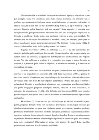 45
No ambiente (1), as atividades são apenas relacionadas à própria matemática, como
por exemplo, somar três monômios com partes literais diferentes. No ambiente (3), o
professor apresenta uma atividade que simula a realidade como, por exemplo: Joãozinho, 10
anos de idade, foi à feira para sua mãe e comprou 10kg de maçã, 15 kg de tomate e 12 kg de
cenoura. Quantos quilos Joãozinho terá que carregar? Neste exemplo, é mostrada uma
situação artificial, pois provavelmente não tenha sido feita uma investigação empírica ao se
formular o problema. Sendo assim, este problema refere-se a uma semi-realidade. No
ambiente (5), as atividades têm referência à realidade, como, por exemplo, pedir para os
alunos calcularem o quanto gastariam para comprar 10kg de maçã, 15kg de tomate e 12kg de
cenoura, informando o preço real do quilograma de cada produto.
Segundo Skovsmose (2000), os ambientes (1), (3) e (5) são constituídos por
situações definidas pelo paradigma do exercício. Nessas situações, não há preocupação em
debater formas de resolução, há apenas um método para tal e existe somente uma resposta
correta. Nos três ambientes, o professor é o responsável por propor o tema e formular as
questões, é o professor quem define os objetivos, as referências utilizadas e os métodos de
resolução da atividade.
As aulas tradicionais de Matemática, em geral, estão voltadas para o paradigma do
exercício e se enquadram nos ambientes (1) e (3). Para Skovsmose (2000), a prática de
exercícios também é importante para a aprendizagem de Matemática e tais exercícios podem
ser usados como um meio de fixar algumas experiências. Porém, não deve se limitar à
aplicação de fórmulas e reprodução de algoritmos, mas proporcionar aos alunos atividades
que gerem indagações, pesquisas, sondagens, análises, reflexões. A estas associam-se, os
ambientes de aprendizagem (2), (4) e (6), definidos por Skovsmose (2000) como cenários
para investigação, nos quais é feito o convite aos alunos a formularem questões e procurarem
explicações.
O ambiente (2) é caracterizado por atividades que se referem à matemática pura,
porém, propondo debater o tema com os alunos e preocupando-se em propor situações que
viabilizem investigações por parte dos estudantes, como, por exemplo, quando o professor
propõe que determinados monômios são lados de figuras geométricas e questiona seus alunos
quanto ao perímetro de um retângulo ou um triângulo retângulo e depois os questiona quanto
ao perímetro de um quadrado ou de um triângulo equilátero ou de um hexágono. Há diferença
entre estes perímetros? Diferenciam-se apenas pelo número de lados? Estas questões
proporcionam momentos de reflexão sobre a atividade.
 