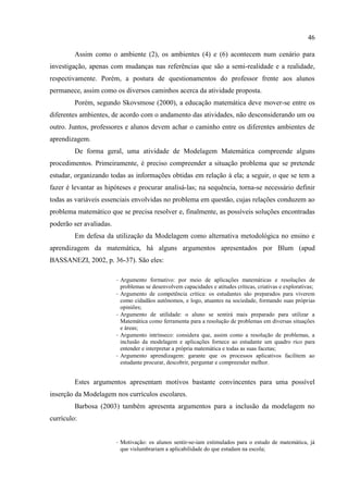 46
Assim como o ambiente (2), os ambientes (4) e (6) acontecem num cenário para
investigação, apenas com mudanças nas referências que são a semi-realidade e a realidade,
respectivamente. Porém, a postura de questionamentos do professor frente aos alunos
permanece, assim como os diversos caminhos acerca da atividade proposta.
Porém, segundo Skovsmose (2000), a educação matemática deve mover-se entre os
diferentes ambientes, de acordo com o andamento das atividades, não desconsiderando um ou
outro. Juntos, professores e alunos devem achar o caminho entre os diferentes ambientes de
aprendizagem.
De forma geral, uma atividade de Modelagem Matemática compreende alguns
procedimentos. Primeiramente, é preciso compreender a situação problema que se pretende
estudar, organizando todas as informações obtidas em relação à ela; a seguir, o que se tem a
fazer é levantar as hipóteses e procurar analisá-las; na sequência, torna-se necessário definir
todas as variáveis essenciais envolvidas no problema em questão, cujas relações conduzem ao
problema matemático que se precisa resolver e, finalmente, as possíveis soluções encontradas
poderão ser avaliadas.
Em defesa da utilização da Modelagem como alternativa metodológica no ensino e
aprendizagem da matemática, há alguns argumentos apresentados por Blum (apud
BASSANEZI, 2002, p. 36-37). São eles:
- Argumento formativo: por meio de aplicações matemáticas e resoluções de
problemas se desenvolvem capacidades e atitudes críticas, criativas e explorativas;
- Argumento de competência crítica: os estudantes são preparados para viverem
como cidadãos autônomos, e logo, atuantes na sociedade, formando suas próprias
opiniões;
- Argumento de utilidade: o aluno se sentirá mais preparado para utilizar a
Matemática como ferramenta para a resolução de problemas em diversas situações
e áreas;
- Argumento intrínseco: considera que, assim como a resolução de problemas, a
inclusão da modelagem e aplicações fornece ao estudante um quadro rico para
entender e interpretar a própria matemática e todas as suas facetas;
- Argumento aprendizagem: garante que os processos aplicativos facilitem ao
estudante procurar, descobrir, perguntar e compreender melhor.
Estes argumentos apresentam motivos bastante convincentes para uma possível
inserção da Modelagem nos currículos escolares.
Barbosa (2003) também apresenta argumentos para a inclusão da modelagem no
currículo:
- Motivação: os alunos sentir-se-iam estimulados para o estudo de matemática, já
que vislumbrariam a aplicabilidade do que estudam na escola;
 