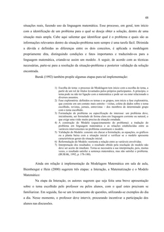 48
situações reais, fazendo uso da linguagem matemática. Esse processo, em geral, tem início
com a identificação de um problema para o qual se deseja obter a solução, dentro de uma
situação mais ampla. Cabe aqui salientar que identificar qual é o problema e quais são as
informações relevantes dentro da situação-problema nem sempre é uma tarefa fácil. Dirimida
a dúvida e definidas as diferenças entre os dois conceitos, é aplicada a modelagem
propriamente dita, distinguindo condições e fatos importantes e traduzindo-os para a
linguagem matemática, criando-se assim um modelo. A seguir, de acordo com as técnicas
necessárias, parte-se para a resolução da situação-problema e posterior validação da solução
encontrada.
Burak (1992) também propõe algumas etapas para tal implementação:
1) Escolha do tema: o processo de Modelagem tem início com a escolha do tema, a
partir de um rol de títulos levantados pelos próprios participantes. A princípio, o
tema pode ou não ter ligação com a matemática e pode ser ou estar relacionado a
diversos assuntos.
2) Fase exploratória: definidos os temas e os grupos, tem início a fase exploratória,
que consiste em um contato mais estreito - visitas, coleta de dados sobre o tema
escolhido, revistas, jornais, entrevistas – dos membros de determinado grupo
com o tema escolhido.
3) Formulação do problema ou especificação do interesse: um problema deve,
inicialmente, ser formulado de forma clara em linguagem corrente ou natural, o
que exige uma visão muito precisa da situação estudada.
4) A construção do Modelo (equacionamento do problema): a tradução do
problema em linguagem matemática e as relações estabelecidas entre as
variáveis intervenientes no problema constituem o modelo.
5) Validação do Modelo: consiste em checar a formulação, as equações, os gráficos
ou a planta baixa com a situação inicial e verificar se o modelo apresenta
características gerais da situação inicial.
6) Reformulação do Modelo: reorienta a relação entre as variáveis envolvidas.
7) Interpretação dos resultados: o resultado obtido pela resolução do modelo não
deve ser aceito de imediato. Torna-se necessária a sua interpretação, pois, muitas
vezes, o resultado satisfaz a sentença matemática, mas não satisfaz o problema.
(BURAK, 1992, p. 178-180).
Ainda em relação à implementação da Modelagem Matemática em sala de aula,
Biembengut e Hein (2000) sugerem três etapas: a Interação, a Matematização e o Modelo
Matemático:
Na etapa da Interação, os autores sugerem que seja feita uma breve apresentação
sobre o tema escolhido pelo professor ou pelos alunos, com o qual estes precisam se
familiarizar. Em seguida, faz-se um levantamento de questões, utilizando-se exemplos do dia
a dia. Nesse momento, o professor deve intervir, procurando incentivar a participação dos
alunos nas discussões.
 