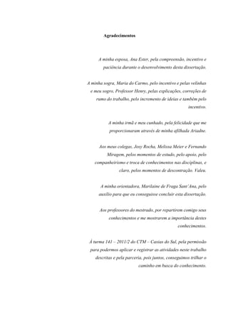 4
Agradecimentos
A minha esposa, Ana Ester, pela compreensão, incentivo e
paciência durante o desenvolvimento desta dissertação.
A minha sogra, Maria do Carmo, pelo incentivo e pelas velinhas
e meu sogro, Professor Henry, pelas explicações, correções de
rumo do trabalho, pelo incremento de ideias e também pelo
incentivo.
A minha irmã e meu cunhado, pela felicidade que me
proporcionaram através de minha afilhada Ariadne.
Aos meus colegas, Josy Rocha, Melissa Meier e Fernando
Miragem, pelos momentos de estudo, pelo apoio, pelo
companheirismo e troca de conhecimentos nas disciplinas, e
claro, pelos momentos de descontração. Valeu.
A minha orientadora, Marilaine de Fraga Sant’Ana, pelo
auxílio para que eu conseguisse concluir esta dissertação.
Aos professores do mestrado, por repartirem comigo seus
conhecimentos e me mostrarem a importância destes
conhecimentos.
À turma 141 – 2011/2 do CTM – Caxias do Sul, pela permissão
para podermos aplicar e registrar as atividades neste trabalho
descritas e pela parceria, pois juntos, conseguimos trilhar o
caminho em busca do conhecimento.
 