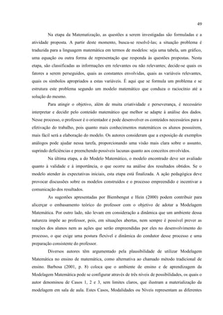 49
Na etapa da Matematização, as questões a serem investigadas são formuladas e a
atividade proposta. A partir deste momento, busca-se resolvê-las; a situação problema é
traduzida para a linguagem matemática em termos de modelos: seja uma tabela, um gráfico,
uma equação ou outra forma de representação que responda às questões propostas. Nesta
etapa, são classificadas as informações em relevantes ou não relevantes; decide-se quais os
fatores a serem perseguidos, quais as constantes envolvidas, quais as variáveis relevantes,
quais os símbolos apropriados a estas variáveis. É aqui que se formula um problema e se
estrutura este problema segundo um modelo matemático que conduza o raciocínio até a
solução do mesmo.
Para atingir o objetivo, além de muita criatividade e perseverança, é necessário
interpretar e decidir pelo conteúdo matemático que melhor se adapte à análise dos dados.
Nesse processo, o professor é o orientador e pode desenvolver os conteúdos necessários para a
efetivação do trabalho, pois quanto mais conhecimentos matemáticos os alunos possuírem,
mais fácil será a elaboração do modelo. Os autores consideram que a exposição de exemplos
análogos pode ajudar nessa tarefa, proporcionando uma visão mais clara sobre o assunto,
suprindo deficiências e preenchendo possíveis lacunas quanto aos conceitos envolvidos.
Na última etapa, a do Modelo Matemático, o modelo encontrado deve ser avaliado
quanto à validade e à importância, o que ocorre na análise dos resultados obtidos. Se o
modelo atender às expectativas iniciais, esta etapa está finalizada. A ação pedagógica deve
provocar discussões sobre os modelos construídos e o processo empreendido e incentivar a
comunicação dos resultados.
As sugestões apresentadas por Biembengut e Hein (2000) podem contribuir para
alicerçar o embasamento teórico do professor com o objetivo de adotar a Modelagem
Matemática. Por outro lado, não levam em consideração a dinâmica que um ambiente dessa
natureza impõe ao professor, pois, em situações abertas, nem sempre é possível prever as
reações dos alunos nem as ações que serão empreendidas por eles no desenvolvimento do
processo, o que exige uma postura flexível e dinâmica do condutor desse processo e uma
preparação consistente do professor.
Diversos autores têm argumentado pela plausibilidade de utilizar Modelagem
Matemática no ensino de matemática, como alternativa ao chamado método tradicional de
ensino. Barbosa (2001, p. 8) coloca que o ambiente de ensino e de aprendizagem da
Modelagem Matemática pode se configurar através de três níveis de possibilidades, os quais o
autor denominou de Casos 1, 2 e 3, sem limites claros, que ilustram a materialização da
modelagem em sala de aula. Estes Casos, Modalidades ou Níveis representam as diferentes
 