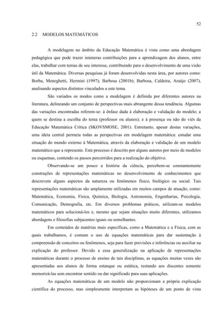 52
2.2 MODELOS MATEMÁTICOS
A modelagem no âmbito da Educação Matemática é vista como uma abordagem
pedagógica que pode trazer inúmeras contribuições para a aprendizagem dos alunos, entre
elas, trabalhar com temas de seu interesse, contribuindo para o desenvolvimento de uma visão
útil da Matemática. Diversas pesquisas já foram desenvolvidas nesta área, por autores como:
Borba, Meneghetti, Hermini (1997); Barbosa (2001b); Barbosa, Caldeira, Araújo (2007),
analisando aspectos distintos vinculados a este tema.
São variados os modos como a modelagem é definida por diferentes autores na
literatura, delineando um conjunto de perspectivas mais abrangente dessa tendência. Algumas
das variações encontradas referem-se: à ênfase dada à elaboração e validação do modelo; a
quem se destina a escolha do tema (professor ou alunos); e à presença ou não do viés da
Educação Matemática Crítica (SKOVSMOSE, 2001). Entretanto, apesar destas variações,
uma ideia central permeia todas as perspectivas em modelagem matemática: estudar uma
situação do mundo externo à Matemática, através da elaboração e validação de um modelo
matemático que a represente. Este processo é descrito por alguns autores por meio de modelos
ou esquemas, contendo os passos percorridos para a realização do objetivo.
Observando-se um pouco a história da ciência, percebem-se constantemente
construções de representações matemáticas no desenvolvimento de conhecimentos que
descrevem alguns aspectos da natureza ou fenômenos físico, biológico ou social. Tais
representações matemáticas são amplamente utilizadas em muitos campos de atuação, como:
Matemática, Economia, Física, Química, Biologia, Astronomia, Engenharias, Psicologia,
Comunicação, Demografia, etc. Em diversos problemas práticos, utilizam-se modelos
matemáticos para solucioná-los e, mesmo que sejam situações muito diferentes, utilizamos
abordagens e filosofias subjacentes iguais ou semelhantes.
Em conteúdos de matérias mais específicas, como a Matemática e a Física, com as
quais trabalhamos, é comum o uso de equações matemáticas para dar sustentação à
compreensão de conceitos ou fenômenos, seja para fazer previsões e inferências ou auxiliar na
explicação do professor. Devido a essa generalização na aplicação de representações
matemáticas durante o processo de ensino de tais disciplinas, as equações muitas vezes são
apresentadas aos alunos de forma estanque ou estática, restando aos discentes somente
memorizá-las sem encontrar sentido ou dar significado para suas aplicações.
As equações matemáticas de um modelo não proporcionam a própria explicação
científica do processo, mas simplesmente interpretam as hipóteses de um ponto de vista
 