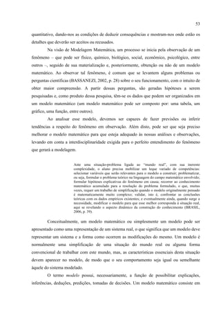 53
quantitativo, dando-nos as condições de deduzir consequências e mostram-nos onde estão os
detalhes que deverão ser aceitos ou recusados.
Na visão de Modelagem Matemática, um processo se inicia pela observação de um
fenômeno – que pode ser físico, químico, biológico, social, econômico, psicológico, entre
outros –, seguido de sua materialização e, posteriormente, obtenção ou não de um modelo
matemático. Ao observar tal fenômeno, é comum que se levantem alguns problemas ou
perguntas científicas (BASSANEZI, 2002, p. 28) sobre o seu funcionamento, com o intuito de
obter maior compreensão. A partir dessas perguntas, são geradas hipóteses a serem
pesquisadas e, como produto dessa pesquisa, têm-se os dados que podem ser organizados em
um modelo matemático (um modelo matemático pode ser composto por: uma tabela, um
gráfico, uma função, entre outros).
Ao analisar esse modelo, devemos ser capazes de fazer previsões ou inferir
tendências a respeito do fenômeno em observação. Além disto, pode ser que seja preciso
melhorar o modelo matemático para que esteja adequado às nossas análises e observações,
levando em conta a interdisciplinaridade exigida para o perfeito entendimento do fenômeno
que gerará a modelagem.
Ante uma situação-problema ligada ao “mundo real”, com sua inerente
complexidade, o aluno precisa mobilizar um leque variado de competências:
selecionar variáveis que serão relevantes para o modelo a construir; problematizar,
ou seja, formular o problema teórico na linguagem do campo matemático envolvido;
formular hipóteses explicativas do fenômeno em causa; recorrer ao conhecimento
matemático acumulado para a resolução do problema formulado, o que, muitas
vezes, requer um trabalho de simplificação quando o modelo originalmente pensado
é matematicamente muito complexo; validar, isto é, confrontar as conclusões
teóricas com os dados empíricos existentes; e eventualmente ainda, quando surge a
necessidade, modificar o modelo para que esse melhor corresponda à situação real,
aqui se revelando o aspecto dinâmico da construção do conhecimento (BRASIL,
2006, p. 39).
Conceitualmente, um modelo matemático ou simplesmente um modelo pode ser
apresentado como uma representação de um sistema real, o que significa que um modelo deve
representar um sistema e a forma como ocorrem as modificações do mesmo. Um modelo é
normalmente uma simplificação de uma situação do mundo real ou alguma forma
convencional de trabalhar com este mundo, mas, as características essenciais desta situação
devem aparecer no modelo, de modo que o seu comportamento seja igual ou semelhante
àquele do sistema modelado.
O termo modelo possui, necessariamente, a função de possibilitar explicações,
inferências, deduções, predições, tomadas de decisões. Um modelo matemático consiste em
 