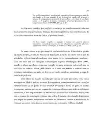56
Um modelo matemático é uma descrição matemática (frequentemente por meio de
uma função ou de uma equação) de um fenômeno do mundo real, tal como o
tamanho de uma população, a demanda de um produto, a velocidade de um objeto
caindo (...). O propósito do modelo é entender e talvez fazer predições sobre um
comportamento futuro (STEWART, 2001, p. 24-25).
Ao falar sobre modelos, Stewart (2001) ressalta que um modelo matemático não será
necessariamente uma representação fidedigna de uma situação física, mas uma idealização de
tal modelo, mantendo-se as características originais da situação.
Um bom modelo simplifica a realidade o bastante para permitir cálculos
matemáticos, mantendo, porém, uma precisão suficiente para conclusões aplicáveis.
É importante entender as limitações do modelo (STEWART, 2001, p. 25).
De modo comum, as perspectivas mencionadas anteriormente deixam livre a questão
de escolha do tema, ou seja, no processo de modelagem, a escolha do assunto com o qual irá
se trabalhar pode ser feita pelo professor, pelos alunos, ou em conjunto (alunos e professor).
Cada uma delas tem suas vantagens e desvantagens. Segundo Biembengut e Hein (2000),
quando os alunos escolhem o tema, por exemplo, em geral sentem-se mais envolvidos na
realização do trabalho. Porém, pode ocorrer de o tema não permitir o trabalho com os
conteúdos matemáticos que estão em foco ou ser muito complexo, aumentando a carga de
trabalho do professor.
Com relação ao modelo, sua definição varia de um autor para outro, como vimos
anteriormente. Modelo pode ser encarado de um ponto de vista rigoroso (símbolos e relações
matemáticas) ou de um ponto de vista informal. De qualquer modo, em geral, os autores
comungam a ideia de que, em um processo de ensino-aprendizagem que utiliza a modelagem
matemática, o mais importante não é a determinação de um modelo matemático preciso, mas
sim, o processo de investigação realizado para criá-lo. É durante a investigação do problema
que surgem as questões matemáticas envolvidas no fenômeno e também a possibilidade de
relacioná-las com as outras áreas do conhecimento que permeiam o problema estudado.
 