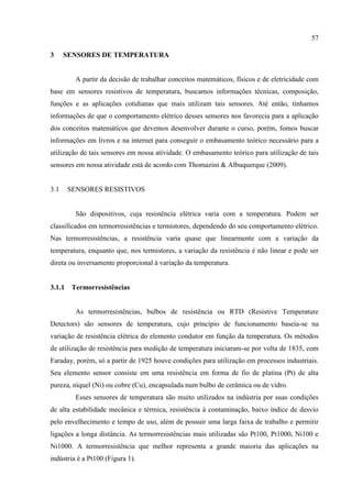 57
3 SENSORES DE TEMPERATURA
A partir da decisão de trabalhar conceitos matemáticos, físicos e de eletricidade com
base em sensores resistivos de temperatura, buscamos informações técnicas, composição,
funções e as aplicações cotidianas que mais utilizam tais sensores. Até então, tínhamos
informações de que o comportamento elétrico desses sensores nos favorecia para a aplicação
dos conceitos matemáticos que devemos desenvolver durante o curso, porém, fomos buscar
informações em livros e na internet para conseguir o embasamento teórico necessário para a
utilização de tais sensores em nossa atividade. O embasamento teórico para utilização de tais
sensores em nossa atividade está de acordo com Thomazini & Albuquerque (2009).
3.1 SENSORES RESISTIVOS
São dispositivos, cuja resistência elétrica varia com a temperatura. Podem ser
classificados em termorresistências e termistores, dependendo do seu comportamento elétrico.
Nas termorresistências, a resistência varia quase que linearmente com a variação da
temperatura, enquanto que, nos termistores, a variação da resistência é não linear e pode ser
direta ou inversamente proporcional à variação da temperatura.
3.1.1 Termorresistências
As termorresistências, bulbos de resistência ou RTD (Resistive Temperature
Detectors) são sensores de temperatura, cujo princípio de funcionamento baseia-se na
variação de resistência elétrica do elemento condutor em função da temperatura. Os métodos
de utilização de resistência para medição de temperatura iniciaram-se por volta de 1835, com
Faraday, porém, só a partir de 1925 houve condições para utilização em processos industriais.
Seu elemento sensor consiste em uma resistência em forma de fio de platina (Pt) de alta
pureza, níquel (Ni) ou cobre (Cu), encapsulada num bulbo de cerâmica ou de vidro.
Esses sensores de temperatura são muito utilizados na indústria por suas condições
de alta estabilidade mecânica e térmica, resistência à contaminação, baixo índice de desvio
pelo envelhecimento e tempo de uso, além de possuir uma larga faixa de trabalho e permitir
ligações a longa distância. As termorresistências mais utilizadas são Pt100, Pt1000, Ni100 e
Ni1000. A termorresistência que melhor representa a grande maioria das aplicações na
indústria é a Pt100 (Figura 1).
 