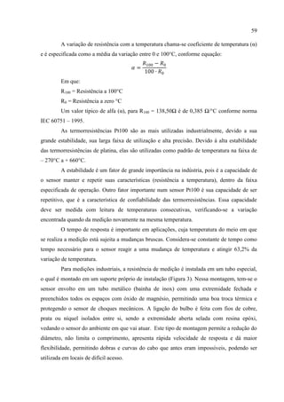59
A variação de resistência com a temperatura chama-se coeficiente de temperatura (α)
e é especificada como a média da variação entre 0 e 100°C, conforme equação:
Em que:
R100 = Resistência a 100°C
R0 = Resistência a zero °C
Um valor típico de alfa (α), para R100 = 138,50Ω é de 0,385 Ω/°C conforme norma
IEC 60751 – 1995.
As termorresistências Pt100 são as mais utilizadas industrialmente, devido a sua
grande estabilidade, sua larga faixa de utilização e alta precisão. Devido à alta estabilidade
das termorresistências de platina, elas são utilizadas como padrão de temperatura na faixa de
– 270°C a + 660°C.
A estabilidade é um fator de grande importância na indústria, pois é a capacidade de
o sensor manter e repetir suas características (resistência a temperatura), dentro da faixa
especificada de operação. Outro fator importante num sensor Pt100 é sua capacidade de ser
repetitivo, que é a característica de confiabilidade das termorresistências. Essa capacidade
deve ser medida com leitura de temperaturas consecutivas, verificando-se a variação
encontrada quando da medição novamente na mesma temperatura.
O tempo de resposta é importante em aplicações, cuja temperatura do meio em que
se realiza a medição está sujeita a mudanças bruscas. Considera-se constante de tempo como
tempo necessário para o sensor reagir a uma mudança de temperatura e atingir 63,2% da
variação de temperatura.
Para medições industriais, a resistência de medição é instalada em um tubo especial,
o qual é montado em um suporte próprio de instalação (Figura 3). Nessa montagem, tem-se o
sensor envolto em um tubo metálico (bainha de inox) com uma extremidade fechada e
preenchidos todos os espaços com óxido de magnésio, permitindo uma boa troca térmica e
protegendo o sensor de choques mecânicos. A ligação do bulbo é feita com fios de cobre,
prata ou níquel isolados entre si, sendo a extremidade aberta selada com resina epóxi,
vedando o sensor do ambiente em que vai atuar. Este tipo de montagem permite a redução do
diâmetro, não limita o comprimento, apresenta rápida velocidade de resposta e dá maior
flexibilidade, permitindo dobras e curvas do cabo que antes eram impossíveis, podendo ser
utilizada em locais de difícil acesso.
 