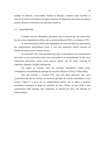 63
medição de potência e micro-ondas; Sistema de detecção e alarmes contra incêndio: os
sensores de termo-velocimétricos de alguns detectores de temperatura de sistemas de alarmes
prediais utilizam os termistores com elementos sensitivos.
3.2 ARGUMENTOS
Contando com tais informações, percebemos que os sensores que nos seriam úteis,
devido ao seu comportamento elétrico, são as termorresistências Pt100 e os termistores NTC.
As termorresistências Pt100 serão empregadas em nossa atividade por apresentarem
um comportamento aparentemente linear, e, com elas, poderemos utilizar conceitos de
funções de primeiro grau e sistemas lineares.
Os termistores NTC serão utilizados pelo fato de apresentarem um comportamento
não linear; a curva característica deste sensor assemelha-se ao comportamento de uma curva
exponencial decrescente. Sendo assim, pode-se utilizar com tal sensor conceitos de
logaritmos, equações e funções exponenciais.
Em ambos os sensores, além dos conceitos matemáticos citados acima,
vislumbramos a possibilidade de aplicação de conceitos referentes à Física e à Eletricidade.
Não será utilizado o termistor PTC, pelo fato deste apresentar uma curva
característica que não nos favorece em termos de aplicação de conceitos matemáticos. Como
mostra a figura 6, a curva de seu comportamento elétrico não se aplica a conceitos
matemáticos constantes na grade de conteúdos do curso. Porém, ele será citado e suas
características serão expostas, pois, certamente, no decorrer do curso, será utilizado em
futuros projetos.
 