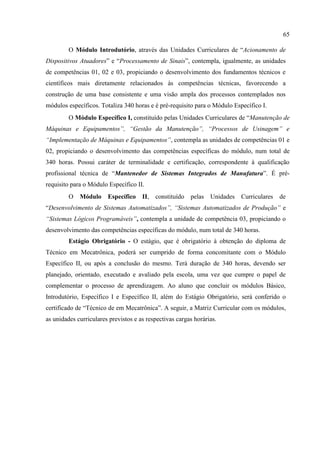 65
O Módulo Introdutório, através das Unidades Curriculares de “Acionamento de
Dispositivos Atuadores” e “Processamento de Sinais”, contempla, igualmente, as unidades
de competências 01, 02 e 03, propiciando o desenvolvimento dos fundamentos técnicos e
científicos mais diretamente relacionados às competências técnicas, favorecendo a
construção de uma base consistente e uma visão ampla dos processos contemplados nos
módulos específicos. Totaliza 340 horas e é pré-requisito para o Módulo Específico I.
O Módulo Específico I, constituído pelas Unidades Curriculares de “Manutenção de
Máquinas e Equipamentos”, “Gestão da Manutenção”, “Processos de Usinagem” e
“Implementação de Máquinas e Equipamentos”, contempla as unidades de competências 01 e
02, propiciando o desenvolvimento das competências específicas do módulo, num total de
340 horas. Possui caráter de terminalidade e certificação, correspondente à qualificação
profissional técnica de “Mantenedor de Sistemas Integrados de Manufatura”. É pré-
requisito para o Módulo Específico II.
O Módulo Específico II, constituído pelas Unidades Curriculares de
“Desenvolvimento de Sistemas Automatizados”, “Sistemas Automatizados de Produção” e
“Sistemas Lógicos Programáveis”, contempla a unidade de competência 03, propiciando o
desenvolvimento das competências específicas do módulo, num total de 340 horas.
Estágio Obrigatório - O estágio, que é obrigatório à obtenção do diploma de
Técnico em Mecatrônica, poderá ser cumprido de forma concomitante com o Módulo
Específico II, ou após a conclusão do mesmo. Terá duração de 340 horas, devendo ser
planejado, orientado, executado e avaliado pela escola, uma vez que cumpre o papel de
complementar o processo de aprendizagem. Ao aluno que concluir os módulos Básico,
Introdutório, Específico I e Específico II, além do Estágio Obrigatório, será conferido o
certificado de “Técnico de em Mecatrônica”. A seguir, a Matriz Curricular com os módulos,
as unidades curriculares previstos e as respectivas cargas horárias.
 
