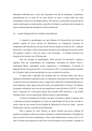 67
Matemática indicados para o curso que frequentam. Este tipo de abordagem é importante,
principalmente por se tratar de um curso técnico no qual os alunos ainda não estão
acostumados a desenvolver atividades práticas. Eles buscam a escola muito mais pelo fato de
estarem interessados em conhecimentos específicos referentes à sua futura área de atuação do
que em conhecimentos de formação do currículo tradicional.
4.2 CARACTERIZAÇÃO DA TURMA E DO ESPAÇO
A situação de aprendizagem que aqui relatamos foi desenvolvida com alunos do
primeiro módulo do Curso Técnico em Mecatrônica, no Componente Curricular de
Fundamentos da Eletrotécnica, em uma Escola Técnica situada em Caxias do Sul – pudemos
desenvolver a atividade e utilizar documentos necessários para elaboração da mesma, porém
não pudemos vincular o nome da escola a esta dissertação. A Unidade Curricular tem
duração de um semestre com 140 horas-aula.
Para esta situação de aprendizagem, foram previstas 24 horas-aula e espera-se
englobar, além dos conhecimentos dos componentes curriculares de Cálculo, Física e
Eletricidade Básica, capacidades sociais, organizativas e metodológicas. O período de
aplicação foi de 5 de agosto de 2011 a 9 de setembro de 2011, com quatro períodos semanais
de 55 minutos, todos em uma mesma tarde, no caso, as tardes de sexta-feira.
O espaço para a aplicação das atividades não nos favorecia muito, pois não se
dispunha de laboratórios específicos para os componentes curriculares do módulo básico. Por
se tratar de uma nova filosofia de curso, o espaço físico ainda não foi implementado para tal.
Foram dispostos, então, apenas uma sala de aula, com quadro branco, 50 mesas e 50 cadeiras,
um projetor multimídia, uma caixa de som amplificada e uma televisão de LED 50”. E ainda
houve o agravante de a sala possuir apenas duas tomadas 220V utilizáveis, o que acabou
limitando muito o uso de componentes elétricos durante a experimentação.
A turma era formada por 42 alunos, dos quais 39 meninos e apenas 3 meninas. Esta
se apresentava bastante homogênea em termos de aprendizagem devido ao fato de todos os
alunos virem de uma mesma Escola Estadual do Município de Flores da Cunha – parceria
firmada entre a Escola e a prefeitura deste Município.
Para o ingresso no Curso Técnico, os alunos realizam uma prova contendo 30
questões de múltipla escolha com assuntos referentes às matérias Matemática e Português do
plano curricular do Ensino Fundamental. A faixa etária predominante na turma é de 16 a 18
anos. Os alunos que ingressam no curso têm como pré-requisito estar cursando o segundo ou
 