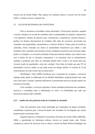 68
terceiro ano do Ensino Médio. Mas, apenas um estudante cursava o terceiro ano do ensino
médio, o restante cursava o segundo ano.
4.3 AULAS DE RETOMADA DE CONTEÚDOS
Para se iniciarem as atividades, foram ministradas 12 horas-aula, (primeira, segunda
e terceira semanas), de revisão de conteúdos sobre as propriedades de equações exponenciais
e de logaritmos, funções de primeiro grau, exponenciais e logarítmicas, sistemas lineares e
prefixos do Sistema Internacional de Unidades (SI), além de exercícios envolvendo tais
conteúdos com propriedades, nomenclaturas e conceitos elétricos. Nestas aulas de revisão de
conteúdos, foram colocadas aos alunos as propriedades matemáticas que cabem a cada
conteúdo. Estes conteúdos teoricamente já foram estudados no primeiro ano do ensino médio,
porém, os exemplos e os exercícios utilizados foram previamente testados, com valores reais,
com o intuito de que os discentes começassem a se acostumar com as nomenclaturas,
unidades e grandezas que iriam ser utilizadas durante todo o curso e até mesmo para que
tivessem noção de quantidades, como por exemplo: Uma fonte de tensão que gera 9V de
intensidade é nociva à saúde, ou seja, pode causar um choque elétrico? A corrente de 15
consumida por um Led é muito alta ou muito baixa?
Biembengut e Hein (2000) consideram que a exposição de exemplos e exercícios
análogos pode ajudar na elaboração de um Modelo Matemático, proporcionando uma visão
mais clara sobre o assunto, suprindo deficiências e preenchendo possíveis lacunas quanto aos
conceitos envolvidos.
Com exemplos e exercícios aplicados à futura realidade profissional dos estudantes,
iniciou-se a caminhada rumo à ambientação ao curso e às habilidades que terão que
desenvolver durante todo o trabalho.
4.3.1 Análise das três primeiras aulas de retomada de conteúdos
Estas três primeiras aulas foram dominadas por explicações de alguns conteúdos,
considerados essenciais para o desenvolvimento das atividades de investigação que seriam
propostas para as próximas aulas.
Segundo indicam os Parâmetros Curriculares Nacionais do Ensino Médio (BRASIL,
2006), o aprendizado de fenômenos elétricos deveria ser tratado desde cedo. Porém,
constatou-se, através de conversas com os alunos e através do Plano Político-Pedagógico da
 