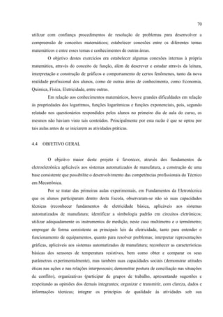 70
utilizar com confiança procedimentos de resolução de problemas para desenvolver a
compreensão de conceitos matemáticos; estabelecer conexões entre os diferentes temas
matemáticos e entre esses temas e conhecimentos de outras áreas.
O objetivo destes exercícios era estabelecer algumas conexões internas à própria
matemática, através do conceito de função, além de descrever e estudar através da leitura,
interpretação e construção de gráficos o comportamento de certos fenômenos, tanto da nova
realidade profissional dos alunos, como de outras áreas de conhecimento, como Economia,
Química, Física, Eletricidade, entre outras.
Em relação aos conhecimentos matemáticos, houve grandes dificuldades em relação
às propriedades dos logaritmos, funções logarítmicas e funções exponenciais, pois, segundo
relatado nos questionários respondidos pelos alunos no primeiro dia de aula do curso, os
mesmos não haviam visto tais conteúdos. Principalmente por esta razão é que se optou por
tais aulas antes de se iniciarem as atividades práticas.
4.4 OBJETIVO GERAL
O objetivo maior deste projeto é favorecer, através dos fundamentos de
eletroeletrônica aplicáveis aos sistemas automatizados de manufatura, a construção de uma
base consistente que possibilite o desenvolvimento das competências profissionais do Técnico
em Mecatrônica.
Por se tratar das primeiras aulas experimentais, em Fundamentos da Eletrotécnica
que os alunos participaram dentro desta Escola, observaram-se não só suas capacidades
técnicas (reconhecer fundamentos de eletricidade básica, aplicáveis aos sistemas
automatizados de manufatura; identificar a simbologia padrão em circuitos eletrônicos;
utilizar adequadamente os instrumentos de medição, neste caso multímetro e o termômetro;
empregar de forma consistente as principais leis da eletricidade, tanto para entender o
funcionamento de equipamentos, quanto para resolver problemas; interpretar representações
gráficas, aplicáveis aos sistemas automatizados de manufatura; reconhecer as características
básicas dos sensores de temperatura resistivos, bem como obter e comparar os seus
parâmetros experimentalmente), mas também suas capacidades sociais (demonstrar atitudes
éticas nas ações e nas relações interpessoais; demonstrar postura de conciliação nas situações
de conflito), organizativas (participar de grupos de trabalho, apresentando sugestões e
respeitando as opiniões dos demais integrantes; organizar e transmitir, com clareza, dados e
informações técnicas; integrar os princípios de qualidade às atividades sob sua
 