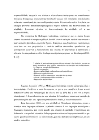 71
responsabilidade; integrar às suas práticas as orientações recebidas quanto aos procedimentos
técnicos e de segurança no ambiente de trabalho; ter cuidado com ferramentas e instrumentos
colocados a sua disposição) e metodológicas (apresentar diferentes alternativas de solução nas
situações propostas; demonstrar organização nos próprios materiais e no desenvolvimento das
atividades; demonstrar iniciativa no desenvolvimento das atividades sob a sua
responsabilidade).
Na perspectiva da Modelagem Matemática, objetivou-se que os alunos fossem
capazes de construir e interpretar gráficos, detectar taxas de variação, analisar crescimentos e
decrescimentos de medidas, interpretar funções de primeiro grau, logarítmicas e exponenciais
com base nas suas propriedades, e construir modelos matemáticos aproximados, que
conseguissem descrever o funcionamento dos sensores de temperaturas e permitissem a
obtenção de seus parâmetros, além de chegar aos objetivos propostos por Biembengut (2000,
p. 23):
O trabalho de Modelagem tem como objetivo principal criar condições para que os
alunos aprendam a fazer modelos matemáticos, aprimorando seus conhecimentos.
(...) Espera-se por meio da Modelagem:
- Incentivar a pesquisa;
- Promover a habilidade em formular e resolver problemas;
- Lidar com tema de interesse;
- Construir modelos matemáticos para cada tipo de sensor;
- Aplicar o conteúdo matemático curricular; e
- Desenvolver a criatividade.
Segundo Bassanezi (2002), a Modelagem Matemática permite realizar previsões e
tomar decisões. É eficiente a partir do momento em que se tem consciência de que se está
trabalhando sobre uma representação da situação real ou parte dela e não com a própria
situação real. O desenvolvimento de uma atividade de Modelagem requer uma transição do
problema original para uma representação matemática formal, o modelo matemático.
Para Skovsmose (2000), em uma atividade de Modelagem Matemática, ocorre a
transição entre linguagens diferentes. A primeira transição é a da linguagem natural para a
linguagem sistemática, que ocorre quando uma situação da realidade é transformada em
informação. A segunda é a transição da linguagem sistemática em linguagem matemática, que
ocorre quando as informações são transformadas, por meio de hipóteses simplificadas, em um
modelo matemático.
 