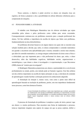 72
Nesse contexto, o objetivo é poder envolver os alunos em situações ricas em
registros, de forma a propiciar a eles a possibilidade de utilizar diferentes referências para a
compreensão de situações.
4.5 PENSANDO SOBRE A ATIVIDADE
O trabalho com Modelagem Matemática tem de oferecer atividades que sejam
entendidas pelos alunos e pelos professores como válidas para serem executadas.
Consequentemente centramo-nos em problemas essenciais para a atuação profissional dos
alunos. Tal fato sublinha a importância da escolha de tópicos que lidem com problemas,
fundamentalmente na área eletroeletrônica.
Os problemas deveriam basear-se em alguns tópicos nos quais não se encontre uma
solução imediata para a dúvida; que, neles, os alunos compreendam o conteúdo matemático
em questão e encontrem uma aplicabilidade para o mesmo, tornando o ensino mais atraente;
que além do conteúdo matemático, se consiga integrar conhecimentos de áreas como a física e
a eletricidade; que seja importante para a vida profissional do aluno; que, neles, o aluno
desenvolva, além das habilidades cognitivas, habilidades sociais, organizacionais e
metodológicas; e que chame o aluno à investigação e à experimentação, o que Skovsmose
(2000) chama de “cenário para investigação”.
A Modelagem Matemática proporciona aos alunos a oportunidade de se envolverem
profundamente no estudo, porém, este método pode ser bastante vagaroso. Este fato enfatiza
um dos critérios importantes na escolha do tópico principal, ou seja, a relevância do conteúdo
de aprendizagem visando facilitar a utilização posterior do conhecimento adquirido.
A formulação da situação é, muitas vezes, vista como o ponto mais difícil da
aprendizagem baseada na resolução de problemas, porém, esta tem importância fundamental
nesse processo, como bem destacou Einstein.
A mera formulação de problema é muito mais importante que a solução, que poderá
ser simplesmente uma questão de habilidade matemática ou experimental. Levantar
novas questões, novas possibilidades, ou considerar problemas antigos sob um novo
ângulo requer imaginação criativa e marca avanços reais na ciência (Albert
Einstein).
O processo de formulação de problemas é complexo e pode, de início, parecer vago
aos alunos e a muitos professores. Para encontrar uma forma de implementar o processo,
torna-se importante imaginar uma espécie de espaço em que se possa explorar, definir e
 