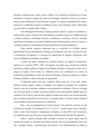 73
delimitar o problema que se quer resolver. Muitas vezes, formular um problema em termos
matemáticos é sempre o estágio mais árduo da modelagem. Nesta fase, levou-se em conta no
processo para formulação de um problema: pesquisar os aspectos contraditórios do tópico,
desenvolver os diferentes aspectos do problema e prever uma conclusão, porém, dificilmente
ter-se-ão todas as situações sobre controle.
Uma Modelagem Matemática eficiente permite analisar e explicar um problema e
tomar decisões sobre o mesmo. Para a formulação do problema, deve-se ter cuidado para que
os alunos conheçam a simbologia utilizada, os parâmetros convenientes. Assim, a atividade
pode tornar a matemática envolvida no problema mais interessante para o aluno, levando-o a
incorporar conceitos e compreender estruturas matemáticas de forma significativa.
Neste sentido, mostra-se importante que os envolvidos na atividade estejam
familiarizados com os procedimentos utilizados na modelagem, tais como a escolha do tema,
o levantamento de hipóteses e o processo de simplificação de algumas informações, bem
como a validação dos resultados encontrados.
A partir dos dados coletados de resistência elétrica em função da temperatura,
referentes aos sensores Pt100 e NTC, foi proposto aos alunos que construíssem modelos
matemáticos (tabelas, gráficos e funções, nesta ordem), referentes a cada tipo de sensor. Ao se
chegar às funções, foram feitas as validações através da substituição de valores de
temperatura pré-definidos na coleta, nas respectivas funções, a fim de se verificar se o modelo
de função utilizado é valido ou não para tal experimento.
É importante deixar claro que o objetivo destas aulas não é o de obter valores
precisos, mesmo porque, quando se trabalha com dispositivos baseados em resistência
elétrica, como são os sensores, trabalha-se com percentuais de tolerância. Ver-se-á, à medida
que for desenvolvido o trabalho, que não há nenhum sensor apresentando medidas iguais de
resistência. Isso se deve ao fato de que é impossível fabricar um sensor com extrema precisão,
pois a resistência depende de vários fatores, e o principal deles é o tipo de material utilizado
(resistividade dos elementos químicos) e as dimensões.
Para o caso de equipamentos de muita precisão, são utilizados resistores de alta
precisão, por exemplo, com tolerância de 2%, 1%, 0,5%,..., porém, quanto maior a precisão,
maior o custo. Para relacionar a temperatura à resistência, o sensor NTC não é tão preciso,
tem tolerância maior que 10%, mas é muito barato e também muito utilizado nas indústrias.
Então, o objetivo principal desta atividade é mostrar aos alunos alguns tipos de
sensores que podem ser utilizados num futuro próximo, além de, principalmente, fazer com
que o aprendiz entenda o funcionamento dos sensores e seu comportamento em relação à
 