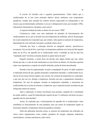 76
O convite foi iniciado com o seguinte questionamento: Todos sabem que o
condicionador de ar tem como principal objetivo deixar ambientes com temperaturas
agradáveis, criando uma sensação de conforto térmico (aquecendo ou refrigerando) e, até
mesmo, que em determinados ambientes o seu uso é indispensável como, por exemplo: CPDs,
Laboratórios farmacêuticos, Hospitais, entre outros?
A resposta imediata de todos os alunos foi um sonoro “SIM”.
Continuou-se, então, com uma explicação do princípio de funcionamento dos
condicionadores de ar, que se dá pela troca de temperatura do ambiente, através da passagem
do ar pela serpentina do evaporador que, por contato, sofre queda ou aumento de temperatura,
dependendo do ciclo utilizado, baixando a umidade relativa do ar.
Tomando por base a colocação descrita no parágrafo anterior, questionou-se
novamente: Em um dia de frio, como hoje, (a temperatura ambiente em Caxias do Sul naquela
tarde era de 8ºC), um aparelho de ar condicionado como o instalado na sala de aula fica
“mandando calor” de forma constante durante as quatro horas de aula?
Naquele momento, a turma ficou em dúvida, pois alguns diziam que sim, outros
diziam que não, e a sala de aula transformou-se num fórum de debates. Os discentes queriam
expor seus argumentos a respeito do modelo analisado, porém de forma desordenada.
Passada a fase de argumentação, na qual a empolgação foi geral, foi dado sequência
à explicação técnica de que, quando alcançada a temperatura desejada, o condicionador de ar,
através de um sensor térmico ligado a um circuito, faz a leitura de temperatura no evaporador,
e que este, por sua vez, desliga o compressor, fazendo com que o equipamento mantenha a
temperatura. No caso de qualquer variação na temperatura estipulada, o mecanismo do
condicionador de ar aciona novamente o compressor, que é responsável pela circulação do gás
refrigerante dentro do sistema.
Após a explicação, os alunos reavaliaram suas posições, surgindo até a constatação
de caráter auditivo, a qual foi traduzida pelo registro de que “é, realmente, tem horas em que o
aparelho não faz tanto barulho”.
Assim, foi explicado que o funcionamento do aparelho de ar condicionado é bem
semelhante ao funcionamento de uma geladeira, pois um sensor de temperatura ligado ao
termostato mantém a temperatura interna da geladeira constante.
Além das aplicações descritas acima, os sensores de temperatura são utilizados em
vários outros equipamentos como, estufas, geradores de energia, máquinas industriais,
esterilizadores, veículos automotores, entre outros.
 
