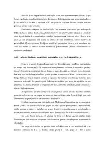 77
Devidos à sua importância de utilização e aos seus comportamentos físicos, é que
foram escolhidos inicialmente dois tipos de sensores de temperatura para serem analisados: a
termorresistência Pt100 e o termistor NTC, os quais são referidos durante a maior parte do
processo apenas como sensores.
Finalizando esta parte de familiarização com sensores, explicamos que, ao longo de
todo o curso, os alunos iriam conhecer inúmeros tipos de sensores, entre os quais o sensor de
sinal digital, botão de comando (liga e desliga equipamentos), chave de nível (detecta se o
nível de um reservatório está acima ou abaixo de uma referência), sensor indutivo de
proximidade (detecta presença de objetos metálicos), pressostato (detecta se a pressão de um
vaso está acima ou abaixo de uma referência), potenciômetro (detecta deslocamento de
conjuntos mecânicos).
4.6.2 A importância dos materiais de uso geral no processo de aprendizagem
Como o processo de aprendizagem através de modelagem e modelos matemáticos,
de acordo com Bassanezi (2002), requer uma interação com a realidade, é necessário que haja
um envolvimento com materiais de uso diário, os quais deveriam ser trazidos pelos discentes.
Por isso, para o trabalho realizado na quarta, quinta e sexta semanas de aula, foi solicitado, em
tempo hábil, ao fim da terceira semana, a aquisição de parte de uma lista de materiais para
estruturar a situação de aprendizagem. Solicitou-se também que, antes da aquisição de tais
materiais, os alunos deveriam se organizar em trios, conforme afinidades, para a realização
das atividades propostas.
A organização em trios deveu-se à colocação das classes em sala de aula e também
para não sobrecarregar os grupos no momento das medições, pois ficou definido que cada
componente do grupo teria de ter uma tabela do sensor NTC.
É válido mencionar que os trabalhos de Modelagem Matemática, na perspectiva de
Burak (1992), são desenvolvidos em grupos de três a quatro participantes. Dessa maneira,
ainda segundo o autor, o trabalho em grupo favorece a aprendizagem, a socialização, a
interação e também promove discussões na busca da superação das dificuldades individuais.
Ao todo, foram formados 15 grupos: 12 trios e 3 duplas. As três duplas foram
formadas por dois trios que chegaram a ser formados, porém, não chegaram a consenso de
afinidades.
Ao longo do trabalho, os grupos foram referidos com a letra maiúscula G e os
números cardinais de 1 a 15, ficando então grupo 1 – G1, grupo 2 – G2 e assim
 