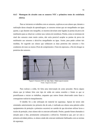 79
4.6.3 Montagem do circuito com os sensores NTC e primeiros testes de resistência
elétrica
Para se iniciarem os trabalhos com os sensores, explicou-se aos alunos que, durante a
realização dessa situação de aprendizagem, os sensores teriam que ser mergulhados em água
quente, e que durante este mergulho, os mesmos deveriam estar ligados às pontas de prova do
multímetro para se observar e coletar seus valores de resistência. Porém, como os terminais de
sinal dos sensores eram muito curtos, não seria possível acoplar as pontas de prova do
multímetro aos sensores e deixá-los mergulhados na água. Assim, para poder coletar tais
medidas, foi sugerido aos alunos que soldassem as duas ponteiras dos sensores a fios
condutores de mais ou menos 25cm de comprimento e 5mm de espessura, a fim de alongar as
ponteiras dos sensores.
Figura 8: Sensores NTC de 1kΩ, 5kΩ e 10kΩ respectivamente
Fonte: Arquivos do autor
Para realizar a solda, foi feita uma intervenção de como proceder. Havia alguns
alunos que já tinham feito este tipo de solda em outras ocasiões e foram os que se
prontificaram a iniciar os trabalhos, enquanto que outros foram observando como fazer e
conseguiram realizá-la tranquilamente.
O detalhe foi a não utilização do material de segurança. Apesar de terem sido
orientados anteriormente (no primeiro dia de aula, é realizada aos alunos uma palestra sobre
equipamentos de proteção e primeiros socorros) no sentido de que deveriam utilizar luvas e
óculos de proteção, cinco alunos não os estavam utilizando. Porém, quando foram chamados à
atenção para o fato, prontamente começaram a utilizá-los. Entende-se que, por ser esta a
primeira atividade prática, os alunos ainda não estavam totalmente habituados com as normas
de segurança.
 
